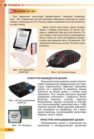 Ðîçäië 1
36
Дл переносних комп ютерів використов ють проек і ні клавіат ри
(мал. 1.44). пе іальни пристрі відтворю зобра енн клавіат ри на певні
поверхні, наприклад на столі. Р хи р к людини спри маютьс к ді натисканн
на певні клавіші.
Де кі с часні миші мають доволі складн
б дов . х форма орі нтована на зр чне три-
манн праві або ліві р і (дл ш льги). По
всі поверхні тако миші мо ть розмі ватис
багато кнопок не тільки дл введенн команд,
а навіть дл введенн текст . На малюнк 1.4
зобра ено ігров миш , о ма 1 кнопок і одне
колі атко.
×è çíàєòå âè, ùî...
Мал. 1.45. часна миша
Мал. 1.44. Проек і на
клавіат ра
ПРИСТРОЇ ВИВЕДЕННЯ ДАНИХ
Ðåзулüòàòè	îпðàцюâàííя	äàíèх	êîмп’ю-
òåðîм	пåðåäàюòüñя	(âè	âîäяòüñя)	äля	пåðå-
гляäу	 êîðèñòуâàчåм.	 Пðèñòðîї	 âèâåäåííя	
äàíèх,	яê	і	пðèñòðîї	їх	ââåäåííя,	мîжíà	
пîäілèòè	 зà	 òèпîм	 äàíèх,	 з	 яêèмè	 âîíè	
пðàцююòü.	Òàê,	мîжíà	âè	äілèòè	пðèñòðîї	
âèâåäåííя	 текстових і	 гра ічних даних
(мîíіòîð,	 пðèíòåð,	 плîòåð),	 звукових
(	íàâушíèêè,	зâуêîâі	êîлîíêè)	òà	відеода
них (мулüòèмåäійíі	пðîåêòîðè (мàл.	1.46),	
åêðàííі	пàíåлі).	Пåâíі	пðèñòðîї	зàбåзпåчу-
юòü	âèâåäåííя	яê	гðàфічíèх,	òàê	і	âіäåî-
äàíèх	(мîíіòîð,	мулüòèмåäійíі	пðîåêòîðè,	
åêðàííі		пàíåлі	òîщî).
ПРИСТРІЙ ОПРАЦЮВАННЯ ДАНИХ
Опðàцюâàííя	äàíèх	у	êîмп’юòåðі	âè-
êîíуєòüñя	 з	 âèêîðèñòàííям	 пðîцåñîðà	Мал. 1.47. Про есор
Мал. 1.46. М льтимеді ни
проектор
 