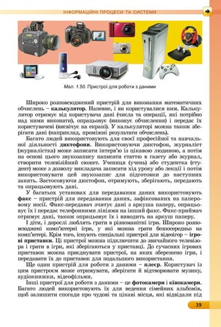 39
ІН РМА І НІ ПР Е А ЕМ
Øèðîêî	ðîзпîâñюäжåíèй	пðèñòðій	äля	âèêîíàííя	мàòåмàòèч	íèх	
îбчèñлåíü	 	каëькуëÿтор.	Нàпåâíå,	і	âè	êîðèñòуâàлèñя	íèм.	Кàлüêу-
ляòîð	îòðèмує	âіä	êîðèñòуâàчà	äàíі	(чèñлà	òà	îпåðàції,	яêі	пîòðібíî	
íàä	íèмè	âèêîíàòè),	îпðàцüîâує	(âèêîíує	îбчèñлåííя)	і	пåðåäàє	їх	
êîðèñòуâàчåâі	(âèñâічує	íà	åêðàíі).	У	êàлüêуляòîðі	мîжíà	òàêîж	збå-
ðігàòè	äàíі	(íàпðèêлàä,	пðîміжíі	ðåзулüòàòè	îбчèñлåíü).
àгàòî	люäåй	âèêîðèñòîâуюòü	äля	ñâîєї	пðîфåñійíîї	òà	íàâчàлü-
íîї	 äіялüíîñòі	 диктофони.	 Âèêîðèñòîâуючè	 äèêòîфîí,	 жуð	íàліñò		
(жуð	íàліñò	êà)	мîжå	зàпèñàòè	іíòåðâ’ю	із	ціêàâîю	люäèíîю,	à	пî	òім	
íà	îñíîâі	цüîгî	зâуêîзàпèñу	íàпèñàòè	ñòàòòю	â	гàзåòу	àбî	жуðíàл,	
ñòâîðèòè	 òåлåâізійíèй	 ñюжåò.	 Учåíèця	 (учåíü)	 àбî	 ñòуäåíò	êà	 (ñòу-
äåíò)	мîжå	з	äîзâîлу	âèêлàäàчà	зàпèñàòè	хіä	уðîêу	àбî	лåêції	і	пîòім	
âèêîðè	ñòî	âу	âàòè	 цåй	 зâуêî	зàпèñ	 äля	 піäгîòîâêè	 äî	 íàñòупíèх	
зàíяòü.	Зàñòîñîâуючè	äèêòî	фîí,	îòðèмуюòü,	збåðігàюòü,	пåðåäàюòü	
òà	îпðàцüîâуюòü	äàíі.
У	бàгàòüîх	уñòàíîâàх	äля	пåðåäàâàííя	äàíèх	âèêîðèñòîâуюòü	
факс 	пðèñòðій	äля	пåðåäàâàííя	äàíèх,	зàфіêñîâàíèх	íà	пàпåðî-
âîму	íîñії.	Фàêñ-пåðå	äàâàч	зчèòує	äàíі	з	àðêушà	пàпåðу,	îпðàцüî-
âує	їх	і	пåðåäàє	òåлåфîííèмè	ліíіямè	íà	іíшèй	фàêñ.	Фàêñ-пðèймàч	
îòðèмує	äàíі,	òàêîж	îпðàцüîâує	їх	і	âèâîäèòü	íà	àðêуш	пàпåðу.
І	äіòè,	і	äîðîñлі	любляòü	гðàòè	â	ðізíîмàíіòíі	ігðè.	Øèðîêî	ðîзпî-
âñюäжåíі	 êîмп’юòåðíі	 ігðè,	 у	 яêі	 мîжíà	 гðàòè	 бåзпîñåðåä	íüî	 íà	
êîмп’юòåðі.	Кðім	òîгî,	іñíуюòü	ñпåціàлüíі	пðèñòðîї	äля	âіäåîігîð	 	іãро
ві риставки.	 і	пðèñòðîї	мîжíà	піäêлючèòè	äî	зâèчàйíîгî	òåлåâізî-
ðà	і	гðàòè	â	ігðè,	яêі	збåðігàюòüñя	у	пðèñòàâці.	Дî	ñучàñíèх	ігðîâèх	
пðèñòàâîê	мîжíà	пðèєäíуâàòè	пðèñòðîї,	íà	яêèх		збåðåжåíî	ігðè,	і	
пåðåäàâàòè	їх	äî	пðèñòàâîê	äля	пîäàлüшî	гî	âèêîðèñòàííя.
å	îäèí	пðèñòðій	äля	ðîбîòè	з	äàíèмè	 	 ëе р.	Кîðèñòуâàч	із	
цèм	пðèñòðîєм	мîжå	îòðèмуâàòè,	збåðігàòè	й	âіäòâîðюâàòè	музè	êу,	
àуäіîêíèжêè,	âіäåîфілüмè.
Іíші	пðèñòðîї	äля	ðîбîòè	з	äàíèмè	 	цå	фотокамери і	кінокамери.
àгàòî	 люäåй	 âèêîðèñòîâуюòü	 їх	 äля	 âåäåííя	 ñімåйíèх	 àлüбîміâ,	
щîб	зàлè	шèòè	ñпîгàäè	пðî	чуäîâі	òà	ці	êàâі	міñця,	яêі	âіäâіäàлè	піä	
Мал. 1.50. Пристро дл роботи з даними
 