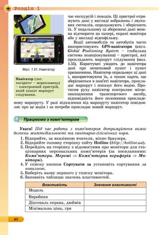 Ðîçäië 1
40
чàñ	åêñêуðñій	і	пîхîäіâ.	 і	пðè	ñòðîї	îòðè-
муюòü	äàíі	у	âèгляäі	зî	бðàжåíü	і	зâуêî-
âèх	ñèгíàліâ,	îпðàцüîâуюòü	і	збåðігàюòü	
їх.	У	пîäàлüшîму	ці	збåðåжåíі	äàíі	мîж-
íà	âіäòâîðèòè	íà	пàпå	ðі,	åêðàíі	мîíіòîðà	
àбî	у	âèгляäі	âіäåîфілüму.
Âîäії	 àâòîмîбіліâ	 òà	 àâòîбуñіâ	 чàñòî	
âèêîðèñòîâуюòü	 P навіãатори (àíгл.	
Global Positioning System 	 глîбàлüíà	
ñèñòåмà		пîзèціîíуâàííя)	 	пðèñòðîї,	яêі	
пðî	êлàäàюòü	мàðшðуò	ñліäу	âàííя	(мàл.	
1.51).	 Кîðèñòуâàч	 уâîäèòü	 äî	 íàâігàòîðà	
äàíі	 пðî	 пîчàòêîâèй	 пуíêò	 і	 пуíêò	
	пðèзíàчåííя.	Нàâігàòîð	îпðàцüîâує	ці	äàíі	
і,	âèêî	ðèñòî	âуючè	їх,	à	òàêîж	êàðòè,	щî	
збåðігàюòüñя	â	пàм’яòі	íàâігàòîðà,	пðîêлà-
äàє	мàðшðуò	і		пîêàзує	йîгî	âîäію.	Пðî-
òягîм	 ðуху	 íàâігàòîð	 êîíòðîлює	 міñцå-
зíàхîäжåííя	 òðàíñ	пîðò	íîгî	 зàñîбу,	
âіäпîâіäíіñòü	 йîгî	 пîлîжåííя	пðîêлàäå-
íîму	мàðшðу	òу.	У	ðàзі	âіäхèлåííя	âіä	мàðшðуòу	íàâігàòîð	пîâіäîм-
ляє	пðî	цå	âî	äія	і	зà	пîòðåбè	пðîêлàäàє	íîâèй	мàðшðуò.
Працюємо з комп’ютером
Уваãа ід час роботи з ком ютером дотриму теся вимог
без еки житт діяльності та санітарно гігі нічних норм
1. Âіäêðèйòå,	зà	âêàзіâêîю	âчèòåля,	âіêíî	бðàузåðà.
2. Âіäêðèйòå	гîлîâíу	ñòîðіíêу	ñàйòу o in (http://hotline.ua).
3.	Пåðåйäіòü	íà	ñòîðіíêу	з	âіäîмîñòямè	пðî	мîíіòîðè	äля	ñòà-
ціîíàðíèх	 пåðñîíàлüíèх	 êîмп’юòåðіâ	 (зà	 пîñèлàííямè:	
Êîìï’þòåðè. Ìåðåæі Êîìï’þòåðíà ïåðèôåðіÿ Ìî-
íіòîðè).
4. У	 ñпèñêу	 êíîпêè	 ортувати за уñòàíîâіòü	 ñîðòуâàííя	 çà
новизною.
5. Âèбåðіòü	íàзâу	пåðшîгî	у	ñпèñêу	мîíіòîðà.
6. Зàпîâíіòü	òàблèцю	зíàчåíü	âлàñòèâîñòåй.
Властивість Значення властивості
Мîäåлü
Âèðîбíèê
Діàгîíàлü	åêðàíà,	äюйміâ
Міíімàлüíà	ціíà,	гðí
Íавіãатор (лàò.	
navigator 	мîðåплàâåцü)	
	åлåêòðîííèй	пðèñòðій,	
яêèй	уêàзує	мàðшðуò	
ñліäуâàííя.
Працюємо з комп’ютеромПрацюємо з комп’ютеромПрацюємо з комп’ютеромПрацюємо з комп’ютеромПрацюємо з комп’ютеромПрацюємо з комп’ютеромПрацюємо з комп’ютеромПрацюємо з комп’ютеромПрацюємо з комп’ютеромПрацюємо з комп’ютеромПрацюємо з комп’ютеромПрацюємо з комп’ютеромПрацюємо з комп’ютеромПрацюємо з комп’ютеромПрацюємо з комп’ютеромПрацюємо з комп’ютеромПрацюємо з комп’ютеромПрацюємо з комп’ютеромПрацюємо з комп’ютеромПрацюємо з комп’ютеромПрацюємо з комп’ютеромПрацюємо з комп’ютеромПрацюємо з комп’ютеромПрацюємо з комп’ютеромПрацюємо з комп’ютеромПрацюємо з комп’ютеромПрацюємо з комп’ютеромПрацюємо з комп’ютеромПрацюємо з комп’ютеромПрацюємо з комп’ютеромПрацюємо з комп’ютеромПрацюємо з комп’ютеромПрацюємо з комп’ютеромПрацюємо з комп’ютеромПрацюємо з комп’ютеромПрацюємо з комп’ютеромПрацюємо з комп’ютеромПрацюємо з комп’ютеромПрацюємо з комп’ютеромПрацюємо з комп’ютеромПрацюємо з комп’ютеромПрацюємо з комп’ютеромПрацюємо з комп’ютеромПрацюємо з комп’ютеромПрацюємо з комп’ютеромПрацюємо з комп’ютеромПрацюємо з комп’ютеромПрацюємо з комп’ютеромПрацюємо з комп’ютеромПрацюємо з комп’ютеромПрацюємо з комп’ютеромПрацюємо з комп’ютеромПрацюємо з комп’ютеромПрацюємо з комп’ютеромПрацюємо з комп’ютеромПрацюємо з комп’ютеромПрацюємо з комп’ютеромПрацюємо з комп’ютеромПрацюємо з комп’ютеромПрацюємо з комп’ютеромПрацюємо з комп’ютеромПрацюємо з комп’ютеромПрацюємо з комп’ютеромПрацюємо з комп’ютеромПрацюємо з комп’ютеромПрацюємо з комп’ютеромПрацюємо з комп’ютеромПрацюємо з комп’ютеромПрацюємо з комп’ютеромПрацюємо з комп’ютеромПрацюємо з комп’ютеромПрацюємо з комп’ютеромПрацюємо з комп’ютеромПрацюємо з комп’ютеромПрацюємо з комп’ютеромПрацюємо з комп’ютеромПрацюємо з комп’ютеромПрацюємо з комп’ютеромПрацюємо з комп’ютеромПрацюємо з комп’ютеромПрацюємо з комп’ютеромПрацюємо з комп’ютеромПрацюємо з комп’ютеромПрацюємо з комп’ютеромПрацюємо з комп’ютеромПрацюємо з комп’ютеромПрацюємо з комп’ютеромПрацюємо з комп’ютеромПрацюємо з комп’ютеромПрацюємо з комп’ютеромПрацюємо з комп’ютеромПрацюємо з комп’ютеромПрацюємо з комп’ютеромПрацюємо з комп’ютеромПрацюємо з комп’ютеромПрацюємо з комп’ютеромПрацюємо з комп’ютеромПрацюємо з комп’ютеромПрацюємо з комп’ютеромПрацюємо з комп’ютеромПрацюємо з комп’ютеромПрацюємо з комп’ютеромПрацюємо з комп’ютеромПрацюємо з комп’ютеромПрацюємо з комп’ютеромПрацюємо з комп’ютеромПрацюємо з комп’ютеромПрацюємо з комп’ютеромПрацюємо з комп’ютеромПрацюємо з комп’ютеромПрацюємо з комп’ютеромПрацюємо з комп’ютеромПрацюємо з комп’ютеромПрацюємо з комп’ютеромПрацюємо з комп’ютеромПрацюємо з комп’ютеромПрацюємо з комп’ютеромПрацюємо з комп’ютеромПрацюємо з комп’ютеромПрацюємо з комп’ютеромПрацюємо з комп’ютеромПрацюємо з комп’ютеромПрацюємо з комп’ютеромПрацюємо з комп’ютеромПрацюємо з комп’ютеромПрацюємо з комп’ютеромПрацюємо з комп’ютеромПрацюємо з комп’ютеромПрацюємо з комп’ютеромПрацюємо з комп’ютеромПрацюємо з комп’ютеромПрацюємо з комп’ютеромПрацюємо з комп’ютеромПрацюємо з комп’ютеромПрацюємо з комп’ютеромПрацюємо з комп’ютеромПрацюємо з комп’ютеромПрацюємо з комп’ютеромПрацюємо з комп’ютеромПрацюємо з комп’ютеромПрацюємо з комп’ютеромПрацюємо з комп’ютеромПрацюємо з комп’ютеромПрацюємо з комп’ютеромПрацюємо з комп’ютеромПрацюємо з комп’ютеромПрацюємо з комп’ютеромПрацюємо з комп’ютеромПрацюємо з комп’ютером
Мал. 1.51. Навігатор
 