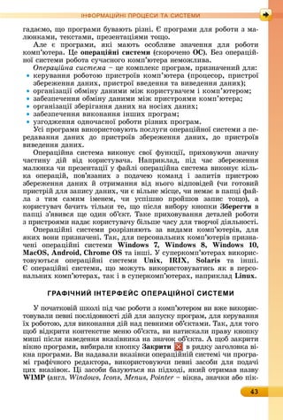 43
ІН РМА І НІ ПР Е А ЕМ
гàäàємî,	щî	пðîгðàмè	буâàюòü	ðізíі.	 	пðîгðàмè	äля	ðîбîòè	з	мà-
люíêàмè,	òåêñòàмè,	пðåзåíòàціямè	òîщî.
Àлå	 є	 пðîгðàмè,	 яêі	 мàюòü	 îñîблèâå	 зíàчåííя	 äля	 ðîбîòè	
êîмп’юòåðà.	 å	о ера і ні системи	(ñêîðîчåíî	ÎÑ).	 åз	îпåðàцій-
íîї	ñèñòåмè	ðîбîòà	ñучàñíîгî	êîмп’юòåðà	íåмîжлèâà.
О ераці на система	 	цå	êîмплåêñ	пðîгðàм,	пðèзíàчåíèй	äля:
êåðуâàííя	ðîбîòîю	пðèñòðîїâ	êîмп’юòåðà	(пðîцåñîð,	пðèñòðîї	
збåðåжåííя	äàíèх,	пðèñòðîї	ââåäåííя	òà	âèâåäåííя	äàíèх)
îðгàíізàції	îбміíу	äàíèмè	між	êîðèñòуâàчåм	і	êîмп’юòåðîм
зàбåзпåчåííя	îбміíу	äàíèмè	між	пðèñòðîямè	êîмп’юòåðà
îðгàíізàції	збåðігàííя	äàíèх	íà	íîñіях	äàíèх
зàбåзпåчåííя	âèêîíàííя	іíшèх	пðîгðàм
узгîäжåííя	îäíîчàñíîї	ðîбîòè	ðізíèх	пðîгðàм.
Уñі	пðîгðàмè	âèêîðèñòîâуюòü	пîñлугè	îпåðàційíîї	ñèñòåмè	з	пå-
ðåäàâàííя	 äàíèх	 äî	 пðèñòðîїâ	 збåðåжåííя	 äàíèх,	 äî	 пðèñòðîїâ	
âèâåäåííя	äàíèх.
Опåðàційíà	 ñèñòåмà	 âèêîíує	 ñâîї	 фуíêції,	 пðèхîâуючè	 зíàчíу	
чàñòèíу	 äій	 âіä	 êîðèñòуâàчà.	 Нàпðèêлàä,	 піä	 чàñ	 збåðåжåííя	
мàлюíêà	чè	пðåзåíòàції	у	фàйлі	îпåðàційíà	ñèñòåмà	âèêîíує	êілü-
êà	 îпåðàцій,	 пîâ’язàíèх	 з	 пîäàчåю	 êîмàíä	 і	 зàпèòіâ	 пðèñòðîю	
збåðåжåííя	 äàíèх	 й	 îòðèмàííя	 âіä	 íüîгî	 âіäпîâіäåй	 (чè	 гîòîâèй	
пðèñòðій	äля	зàпèñу	äàíèх,	чè	є	âілüíå	міñцå,	чè	íåмàє	â	пàпці	фàй-
лà	 з	 òèм	 ñàмèм	 імåíåм,	 чè	 уñпішíî	 пðîйшîâ	 зàпèñ	 òîщî),	 à	
êîðèñòуâàч	бàчèòü	òілüêè	òå,	щî	піñля	âèбîðу	êíîпêè	 береãти â
пàпці	з’яâèâñя	щå	îäèí	îб’єêò.	Òàêå	пðèхîâуâàííя	äåòàлåй	ðîбîòè	
з	пðèñòðîямè	íàäàє	êîðèñòуâàчу	білüшå	чàñу	äля	òâîðчîї	äіялüíîñòі.
Опåðàційíі	 ñèñòåмè	 ðîзðізíяюòü	 зà	 âèäàмè	 êîмп’юòåðіâ,	 äля	
яêèх	âîíè	пðèзíàчåíі.	Òàê,	äля	пåðñîíàлüíèх	êîмп’юòåðіâ	пðèзíà-
чåíі	 îпåðàційíі	 ñèñòåмè	 Windows 7, Windows , Windows 0,
, nd oid, o 	òà	іíші.	У	ñупåðêîмп’юòåðàх	âèêîðèñ-
òîâуюòüñя	 îпåðàційíі	 ñèñòåмè	 nix, IRIX, o is	 òà	 іíші.	
	îпåðàційíі	ñèñòåмè,	щî	мîжуòü	âèêîðèñòîâуâàòèñü	яê	â	пåðñî-
íàлüíèх	êîмп’юòåðàх,	òàê	і	â	ñупåðêîмп’юòåðàх,	íàпðèêлàä	Linux.
ГРАФІЧНИЙ ІНТЕРФЕЙС ОПЕРАЦІЙНОЇ СИСТЕМИ
У	пîчàòêîâій	шêîлі	піä	чàñ	ðîбîòè	з	êîмп’юòåðîм	âè	âжå	âèêîðèñ-
òîâуâàлè	пåâíі	пîñліäîâíîñòі	äій	äля	зàпуñêу	пðîгðàм,	äля	êåðуâàííя	
їх	ðîбîòîю,	äля	âèêîíàííя	äій	íàä	пåâíèмè	îб’єêòàмè.	Òàê,	äля	òîгî	
щîб	âіäêðèòè	êîíòåêñòíå	мåíю	îб’єêòà,	âè	íàòèñêàлè	пðàâу	êíîпêу	
мèші	піñля	íàâåäåííя	âêàзіâíèêà	íà	зíàчîê	îб’єêòà.	À	щîб	зàêðèòè	
âіêíî	пðîгðàмè,	âèбèðàлè	êíîпêу	 акрити 	â	ðяäêу	зàгîлîâêà	âі-
êíà	пðîгðàмè.	Âè	íàäàâàлè	âêàзіâêè	îпåðàційíій	ñèñòåмі	чè	пðîгðà-
мі	гðàфічíîгî	ðåäàêòîðà,	âèêîðèñòîâуючè	пåâíі	зàñîбè	äля	пîäàчі	
цèх	âêàзіâîê.	 і	зàñîбè	бàзуюòüñя	íà	піäхîäі,	яêèй	îòðèмàâ	íàзâу	
W P	(àíгл.	 	 	âіêíà,	зíàчêè	àбî	піê-
 