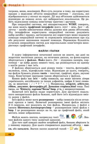 Ðîçäië 1
44
òîгðàмè,	мåíю,	âêàзіâíèê).	Éîгî	ñуòü	пîлягàє	â	òîму,	щî	êîðèñòуâàч	
пðàцює	з	мîäåлямè	îб’єêòіâ	îпåðàційíîї	ñèñòåмè	 	значками,	яêі	
âіäîбðàжàюòüñя	у	вікнах	íà	åêðàíі.	Дії	íàä	îб’єêòàмè	зäійñíююòüñя		
âіäпîâіäíî	äî	êîмàíä	меню,	яêі	âèбèðàюòüñя	вказівником.	 å	ðî-
бèòü	íàäñèлàííя	êîмàíä	êîмп’юòåðу	пðîñòèм	і	зðучíèм.
Пðî	îпåðàційíі	ñèñòåмè,	яêі	âèêîðèñòîâуюòü	W P,	гîâîðяòü,	
щî	âîíè	мàюòü	ãрафі÷ни інтерфе с	(àíгл.	inter	 	між,	face	 	îб-
лèччя	 	зàñîбè	зàбåзпåчåííя	îбміíу	äàíèмè	між	äâîмà	îб’єêòàмè).	
Піä	 іíòåðфåйñîм	 êîðèñòуâàчà	 îпåðàційíîї	 ñèñòåмè	 ðîзуміюòü
íàбіð	зàñîбіâ	і	пðàâèл,	зàñòîñîâуючè	яêі	êîðèñòуâàч	мîжå	пîäàâàòè	
êîмàíäè	îпåðàційíій	ñèñòåмі	òà	îòðèмуâàòè	пîâіäîмлåííя	пðî	хіä	
àбî	 ðåзулüòàò	 âèêîíàííя	 пîäàíîї	 êîмàíäè.	 Пåðåâàжíà	 білüшіñòü	
ñучàñíèх	îпåðàційíèх	ñèñòåм	äля	пåðñîíàлüíèх	êîм	п’юòåðіâ	âèêî-
ðèñòîâує	гðàфічíèй	іíòåðфåйñ.
ФАЙЛИ І ПАПКИ
З	êуðñу	іíфîðмàòèêè	пîчàòêîâîї	шêîлè	âè	зíàєòå,	щî	äàíі	íà	
жîðñòêèх	мàгíіòíèх	äèñêàх,	íà	îпòèчíèх	äèñêàх,	íà	флåш-êàðòàх	
збåðігàюòüñя	у	фа ëах. Ôа ë (àíгл.	file 	піäшèâêà	пàпåðіâ,	êàð-
òîòåêà)	 	цå	íàбіð	äàíèх	пåâíîгî	òèпу,	щî	ðîзміщуєòüñя	íà	îäíîму	
з	íîñіїâ	äàíèх	і	мàє	ім’я.
У	фàйлàх	збåðігàюòüñя	äàíі	ðізíèх	òèпіâ	 	òåêñòè,	фîòîгðàфії,	
мàлюíêè,	піñíі,	âіäåîфілüмè	òîщî.	Âіäпîâіäíî	äî	цüîгî,	гîâîðяòü,	
щî	фàйлè	буâàюòü	ðізíèх	ти ів 	òåêñòîâі,	гðàфічíі,	âіäåî,	зâуêîâі	
òîщî.	Кîмп’юòåðíі	пðîгðàмè	òàêîж	збåðігàюòüñя	у	фàйлàх.
Кîжåí	фàйл	мàє	імÿ 	íàбіð	ñèмâîліâ,	щî	мîжå	міñòèòè	ліòåðè	
уêðàїíñüêîгî,	àíглійñüêîгî	òà	іíшèх	àлфàâіòіâ,	цèфðè	й	іíші	ñèмâî-
лè,	зà	âèíяòêîм	 	/	:	 	 	”	 	 	 .	Нàпðèêлàä,	s u . x , i . ,
i on, документ, фотоãрафіÿ. i , Домашнÿ сторінка. òîщî.	Òàêі	
імåíà,	яê	 o o . , картина Весна . , x,	є	íåпðèпуñòèмèмè.
Зàзâèчàй	ім’я	фàйлà	íàäàє	êîðèñòуâàч.	Для	зðучíîñòі	пîäàлü-
шîгî	âèêîðèñòàííя	фàйлà	бàжàíî,	щîб	йîгî	ім’я	âіäпîâіäàлî	âміñ-
òу	äàíèх	у	фàйлі.
Ім’я	фàйлà	мîжå	мàòè	розширеннÿ 	íàбіð	ñèмâîліâ	піñля	îñòàí-
íüîї	 êðàпêè	 â	 імåíі.	 Зàзâèчàй	 ðîзшèðåííя	 імåíі	 фàйлà	 міñòèòü	
3 4	ñèмâîлè,	яêі	âêàзуюòü	íà	òèп	фàйлà.	Нàпðèêлàä,	у	фàйлі	з	
імåíåм	Шев÷енко.Авто ортрет. 	 	ðîзшèðåííям	імåíі	фàйлà	є	
.	І	цå	ðîзшèðåííя	âêàзує	íà	òå,	щî	цå	гðàфічíèй	фàйл,	яêèй	
міñòèòü	пåâíå	зîбðàжåííя.
Фàйлè	мàюòü	зíàчêè,	íàпðèêлàä	òàêі:	 , , , .	Зíà-
чêè	фàйліâ	îäíîгî	òèпу	зàзâèчàй	îäíàêîâі.
Для	òîгî	щîб	шâèäêî	зíàйòè	пîòðібíèй	фàйл,	бàжàíî	збåðігàòè	їх	
у	пåâíîму	пîðяäêу.	Для	цüîгî	ñòâîðююòüñя	äîäàòêîâі	îб’єêòè	 	 а
ки, àбî	катаëоãи.	Зíàчîê	пàпêè	зàзâèчàй	òàêèй	 	 	àбî	 .
 