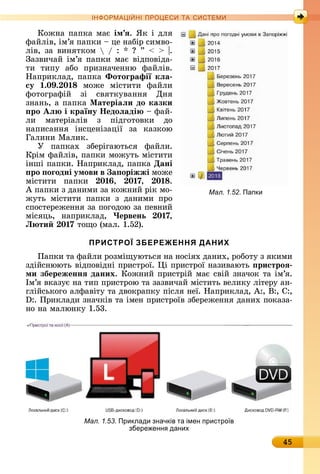 45
ІН РМА І НІ ПР Е А ЕМ
Кîжíà	пàпêà	мàє	ім ÿ.	ßê	і	äля	
фàйліâ,	ім’я	пàпêè	 	цå	íàбіð	ñèмâî-
ліâ,	зà	âèíяòêîм	 	/	:	 	 	”	 	 	 .	
Зàзâèчàй	ім’я	пàпêè	мàє	âіäпîâіäà-
òè	 òèпу	 àбî	 пðèзíàчåííю	 фàйліâ.	
Нàпðèêлàä,	пàпêà	Ôотоãрафії кëа
су .0 . 0 мîжå	 міñòèòè	 фàйлè	
фîòîгðàфій	 зі	 ñâяòêуâàííя	 Дíя	
зíàíü,	à	пàпêà	Ìатеріаëи до казки
ро Аë і країну Íедоëаді 	фàй-
лè	 мàòåðіàліâ	 з	 піäгîòîâêè	 äî	
íàпèñàííя	 іíñцåíізàції	 зà	 êàзêîю	
Гàлèíè	Мàлèê.
У	 пàпêàх	 збåðігàюòüñя	 фàйлè.	
Кðім	фàйліâ,	пàпêè	мîжуòü	міñòè	òè	
іíші	пàпêè.	Нàпðèêлàä,	пàпêà	Дані
ро оãодні умови в а оріжжі мîжå	
міñòèòè	 пàпêè	 0 , 0 7, 0 .
À	пàпêè	з	äàíèмè	зà	êîжíèй	ðіê	мî-
жуòü	 міñòèòè	 пàпêè	 з	 äàíèмè	 пðî	
ñпîñòåðåжåííя	зà	пîгîäîю	зà	пåâíèй	
міñяцü,	 íàпðèêлàä,	 Червень 0 7,
Л ти 0 7 òîщî	(мàл.	1.52).
ПРИСТРОЇ ЗБЕРЕЖЕННЯ ДАНИХ
Пàпêè	òà	фàйлè	ðîзміщуюòüñя	íà	íîñіях	äàíèх,	ðîбîòу	з	яêèмè	
зäійñíююòü	âіäпîâіäíі	пðèñòðîї.	 і	пðèñòðîї	íàзèâàюòü	 ристроÿ
ми збереженнÿ даних.	Кîжíèй	пðèñòðій	мàє	ñâій	зíàчîê	òà	ім’я.	
Ім’я	âêàзує	íà	òèп	пðèñòðîю	òà	зàзâèчàй	міñòèòü	âåлèêу	ліòåðу	àí-
глійñüêîгî	àлфàâіòу	òà	äâîêðàпêу	піñля	íåї.	Нàпðèêлàä,	À:,	Â:,	С:,	
:.	Пðèêлàäè	зíàчêіâ	òà	імåí	пðèñòðîїâ	збåðåжåííя	äàíèх	пîêàзà-
íî	íà	мàлюíêу	1.53.
Мал. 1.53. Приклади значків та імен пристро в
збере енн даних
Мал. 1.52. Папки
 