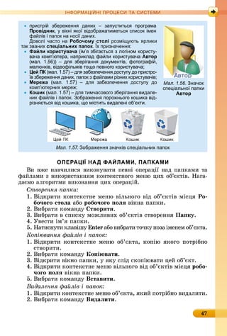 47
ІН РМА І НІ ПР Е А ЕМ
пристрі збере енн даних зап ститьс програма
Провідник, вікні ко відобра атиметьс список імен
фа лів і папок на носі даних.
Доволі часто на Робочому столі розмі ють рлики
так званих спеціальних папок. х призначенн :
Файли користувача (ім збіга тьс з логіном корист -
вача комп ютера, наприклад фа ли корист вача Автор
(мал. 1. )) дл зберіганн док ментів, фотографі ,
малюнків, відеофільмів то о певного корист вача
Цей ПК (мал. 1. ) дл забезпеченн дост п до пристро-
в збере енн даних, папок з фа лами різних корист вачів
Мережа (мал. 1. ) дл забезпеченн дост п до
комп ютерних мере
Кошик (мал. 1. ) дл тимчасового зберіганн видале-
них фа лів і папок. обра енн поро нього кошика від-
різн тьс від кошика, о містить видалені об кти.
Мал. 1.57. обра енн значків спе іальних папок
ОПЕРАЦІЇ НАД ФАЙЛАМИ, ПАПКАМИ
Âè	âжå	íàâчèлèñя	âèêîíуâàòè	пåâíі	îпåðàції	íàä	пàпêàмè	òà	
фàйлàмè	з	âèêîðèñòàííям	êîíòåêñòíîгî	мåíю	цèх	îб’єêòіâ.	Нàгà-
äàємî	àлгîðèòмè	âèêîíàííя	цèх	îпåðàцій.
творення а ки
1.	Âіäêðèòè	êîíòåêñòíå	мåíю	âілüíîгî	âіä	îб’єêòіâ	міñця	Ро
бо÷оãо стоëа àбî	робо÷оãо оëÿ âіêíà	пàпêè.
2.	Âèбðàòè	êîмàíäу	 творити.
3.	Âèбðàòè	â	ñпèñêу	мîжлèâèх	îб’єêòіâ	ñòâîðåííя	Па ку.
4.	Уâåñòè	ім’я	пàпêè.
5.	Нàòèñíуòè	êлàâішу n àбî	âèбðàòè	òîчêу	пîзà	імåíåм	îб’єêòà.
Ко іювання а лів і а ок
1.	Âіäêðèòè	êîíòåêñòíå	мåíю	îб’єêòà,	êîпію	яêîгî	пîòðібíî	
ñòâîðèòè.
2.	Âèбðàòè	êîмàíäу	Ко і вати.
3.	Âіäêðèòè	âіêíî	пàпêè,	у	яêу	ñліä	ñêîпіюâàòè	цåй	îб’єêò.
4.	Âіäêðèòè	êîíòåêñòíå	мåíю	âілüíîгî	âіä	îб’єêòіâ	міñця	робо
÷оãо оëÿ âіêíà	пàпêè.
5.	Âèбðàòè	êîмàíäу	Вставити.
Видалення а лів і а ок
1.	Âіäêðèòè	êîíòåêñòíå	мåíю	îб’єêòà,	яêèй	пîòðібíî		âèäàлèòè.
2.	Âèбðàòè	êîмàíäу	Видаëити.
Мал. 1.56. начок
спе іально папки
Автор
 