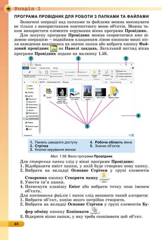 Ðîçäië 1
48
ПРОГРАМА ПРОВІДНИК ДЛЯ РОБОТИ З ПАПКАМИ ТА ФАЙЛАМИ
Зàзíàчåíі	îпåðàції	íàä	пàпêàмè	òà	фàйлàмè	мîжíà	âèêîíуâàòè	
íå	òілüêè	з	âèêîðèñòàííям	êîíòåêñòíîгî	мåíю	îб’єêòіâ.	Мîжíà	òà-
êîж	âèêîðèñòàòè	åлåмåíòè	êåðуâàííя	âіêíà	пðîгðàмè		Провідник.
Для	зàпуñêу	пðîгðàмè	Провідник мîжíà	ñêîðèñòàòèñя	âжå	âі-
äîмîю	îпåðàцією	 	пîäâійíèм	êлàцàííям	ліâîю	êíîпêîю	мèші	піñ-
ля	íàâåäåííя	âêàзіâíèêà	íà	зíàчîê	пàпêè	àбî	âèбðàòè	êíîпêу	Ôа
ëови ровідник íà	Панеëі завдань.	Зàгàлüíèй	âèгляä	âіê	íà	
пðîгðàмè	Провідник пîäàíî	íà	мàлюíêу	1.58.
21
5
3
4
1. Панель швидкого дост п 4. Робоча область вікна
2. Стрічка 5. начки об ктів
3. нопки кер ванн вікном
Мал. 1.58. ікно програми Провідник
Для	створення а ки ñліä	у	âіêíі	пðîгðàмè	Провідник:
1.	Âіäîбðàзèòè	âміñò	пàпêè,	у	яêій	буäå	ñòâîðåíî	íîâу	пàпêу.
2.	Âèбðàòè	 íà	 âêлàäці	 Îсновне трі÷ки у	 гðупі	 åлåмåíòіâ	
твореннÿ êíîпêу	 творити а ку .
3.	Уâåñòè	ім’я	пàпêè.
4.	Нàòèñíуòè	 êлàâішу	 n àбî	 âèбðàòè	 òîчêу	 пîзà	 імåíåм	
îб’єêòà.
Для	ко іювання а лів і а ок ñліä	âèêîíàòè	òàêèй	àлгîðèòм:
1.	Âèбðàòè	îб’єêò,	êîпію	яêîгî	пîòðібíî	ñòâîðèòè.
2.	Âèбðàòè	íà	âêлàäці	Îсновне трі÷ки у	гðупі	åлåмåíòіâ	 у
фер обміну êíîпêу	Ко і вати .
3.	Âіäêðèòè	âіêíî	пàпêè,	у	яêу	òðåбà	ñêîпіюâàòè	цåй	îб’єêò.
 
