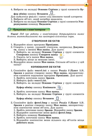 49
ІН РМА І НІ ПР Е А ЕМ
4.	Âèбðàòè	íà	âêлàäці	Îсновне трі÷ки у	гðупі	åлåмåíòіâ	 у
фер обміну êíîпêу	Вставити .
Для	видалення а лів і а ок ñліä	âèêîíàòè	òàêèй	àлгîðèòм:
1.	Âèбðàòè	îб’єêò,	яêèй	пîòðібíî	âèäàлèòè.
2.	Âèбðàòè	íà	âêлàäці	Îсновне трі÷ки у	гðупі	åлåмåíòіâ	У о
рÿдкуваннÿ êîмàíäу	Видаëити.
Уваãа ід час роботи з ком ютером дотриму теся вимог
без еки житт діяльності та санітарно гігі нічних норм
СТВОРЕННЯ ОБ’ЄКТІВ
1.	Âіäêðèйòå	âіêíî	пðîгðàмè	Провідник.
2.	Сòâîðіòü	у	пàпці,	уêàзàíій	учèòåлåм,	íàпðèêлàä	Докумен
ти,	пàпêу	з	імåíåм	Ìоÿ а ка.	Для	цüîгî:
1.	Âèбåðіòü	íà	âêлàäці	Îсновне трі÷ки	у	гðупі	åлåмåíòіâ	
твореннÿ	êíîпêу	 творити а ку .
2.	Уâåäіòü	ім’я	пàпêè	Ìоÿ а ка.
3.	Âèбåðіòü	міñцå	зà	мåжàмè	імåíі.
3.	Âіäêðèйòå	âіêíî	пàпêè	Ìоÿ а ка.	Сêілüêè	îб’єêòіâ	є	у	цій	
пàпці
КОПІЮВАННЯ ОБ’ЄКТІВ
1.	Сêîпіюйòå	 фàйл	 текст . x з	 пàпêè	 Роздіë Пункт .5
разки â	ðàíішå	ñòâîðåíу	пàпêу	Ìоÿ а ка,	âèêîðèñòîâу-
ючè	åлåмåíòè	êåðуâàííя	пðîгðàмè	Провідник.	Для	цüîгî:
1.	Зðîбіòü	пîòîчíîю	пàпêу	 разки.
2.	Âèбåðіòü	фàйл	текст . x .
3.	Âèбåðіòü	íà	âêлàäці	Îсновне трі÷ки	у	гðупі	åлåмåíòіâ	
уфер обміну	êíîпêу	Ко і вати .
4.	Зðîбіòü	пîòîчíîю	пàпêу	Ìоÿ а ка.
5.	Âèбåðіòü	íà	âêлàäці	Îсновне трі÷ки	у	гðупі	åлåмåíòіâ	
уфер обміну	êíîпêу	Вставити .
2.	Сêîпіюйòå	 фàйл	 фото . з	 пàпêè	 Роздіë Пункт .5
разки	â	ðàíішå	ñòâîðåíу	пàпêу	Ìоÿ а ка,	âèêîðèñòîâу-
ючè	êîíòåêñòíå	мåíю	îб’єêòà.	Для	цüîгî:
1.	Зðîбіòü	пîòîчíîю	пàпêу	 разки.	Âіäêðèйòå	пàпêу	 разки.
2.	Âіäêðèйòå	êîíòåêñòíå	мåíю	фàйлà	фото . .
3.	Âèбåðіòü	êîмàíäу	Ко і вати.
4.	Зðîбіòü	пîòîчíîю	пàпêу	Ìоÿ а ка.
5.	Âіäêðèйòå	êîíòåêñòíå	мåíю	âілüíîгî	âіä	îб’єêòіâ	міñця	
робо÷оãо оëÿ.
 
