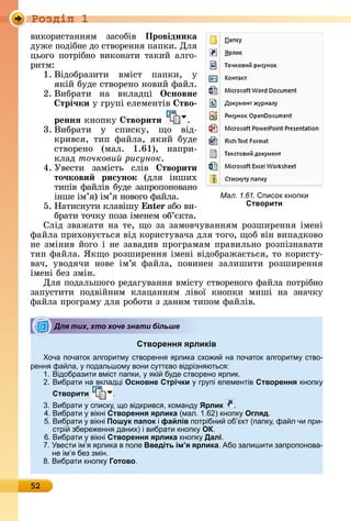 Ðîçäië 1
52
âèêîðèñòàííям	 зàñîбіâ	 Провідника
äужå	пîäібíå	äî	ñòâîðåííя	пàпêè.	Для	
цüîгî	пîòðібíî	âèêîíàòè	òàêèй	àлгî-
ðèòм:
1.	Âіäîбðàзèòè	 âміñò	 пàпêè,	 у	
яêій	буäå	ñòâîðåíî	íîâèй	фàйл.
2.	Âèбðàòè	 íà	 âêлàäці	 	Îсновне
трі÷ки у	гðупі	åлåмåíòіâ	 тво
реннÿ êíîпêу	 творити .
3.	Âèбðàòè	 у	 ñпèñêу,	 щî	 âіä-
êðèâñя,	 òèп	 фàйлà,	 яêèй	 буäå	
ñòâîðå	íî	 (мàл.	 1.61),	 íàпðè-
êлàä	точкови рисунок.
4.	Уâåñòè	 зàміñòü	 ñліâ	 творити
то÷кови рисунок (äля	 іíшèх	
òèпіâ	фàйліâ	буäå	зàпðîпîíîâàíî	
іíшå	ім’я)	ім’я	íîâîгî	фàйлà.
5.	Нàòèñíуòè	êлàâішу	 n àбî	âè-
бðàòè	òîчêу	пîзà	імåíåм	îб’єêòà.
Сліä	зâàжàòè	íà	òå,	щî	зà	зàмîâчуâàííям	ðîзшèðåííя	імåíі	
фàйлà	пðèхîâуєòüñя	âіä	êîðèñòуâàчà	äля	òîгî,	щîб	âіí	âèпàäêîâî	
íå	зміíèâ	йîгî	і	íå	зàâàäèâ	пðîгðàмàм	пðàâèлüíî	ðîзпізíàâàòè	
òèп	фàйлà.	ßêщî	ðîзшèðåííя	імåíі	âіäîбðàжàєòüñя,	òî	êîðèñòу-
âàч,	 уâîäячè	 íîâå	 ім’я	 фàйлà,	 пîâèíåí	 зàлèшèòè	 ðîзшèðåííя	
імåíі	бåз	зміí.
Для	пîäàлüшîгî	ðåäàгуâàííя	âміñòу	ñòâîðåíîгî	фàйлà	пîòðібíî	
зàпуñòèòè	 пîäâійíèм	 êлàцàííям	 ліâîї	 êíîпêè	 мèші	 íà	 зíàчêу	
фàйлà	пðîгðàму	äля	ðîбîòè	з	äàíèм	òèпîм	фàйліâ.
Створення ярликів
оча початок алгоритм створенн рлика схо и на початок алгоритм ство-
ренн фа ла, подальшом вони с тт во відрізн ютьс :
1. ідобразити вміст папки, кі б де створено рлик.
. ибрати на вклад і Основне Стрічки гр пі елементів Створення кнопк
Створити .
. ибрати списк , о відкривс , команд Ярлик .
4. ибрати вікні Створення ярлика (мал. 1. ) кнопк Огляд.
. ибрати вікні Пошук папок і файлів потрібни об кт (папк , фа л чи при-
стрі збере енн даних) і вибрати кнопк ОК.
. ибрати вікні Створення ярлика кнопк Далі.
. вести ім рлика в поле Введіть ім’я ярлика. Або залишити запропонова-
не ім без змін.
8. ибрати кнопк Готово.
Для тих, хто хоче знати більше
Мал. 1.61. писок кнопки
Створити
 