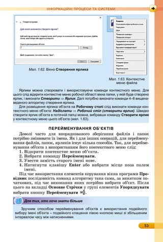 53
ІН РМА І НІ ПР Е А ЕМ
Мал. 1.62. ікно Створення ярлика
Мал. 1.63. онтекстне
меню фа ла
рлики мо на створювати і використов ючи команди контекстного меню. Дл
ього слід відкрити контекстне меню робочо області вікна папки, кі б де створено
рлик, і виконати Створити Ярлик. Далі потрібно виконати команди 4 8 ви ена-
веденого алгоритм створенн рлика.
Дл розмі енн рлика об кта на Робочому столі слід виконати команди кон-
текстного меню об кта: Надіслати Робочий стіл (створити ярлик). видко
створити рлик об кта в поточні пап і мо на, вибравши команд Створити ярлик
контекстном меню ього об кта (мал. 1. ).
ПЕРЕЙМЕНУВАННЯ ОБ’ЄКТІВ
Дîâîлі	 чàñòî	 äля	 âпîðяäêîâàíîгî	 збåðігàííя	 фàйліâ	 і	 пàпîê
пîòðібíî	зміíюâàòè	їх	імåíà.	ßê	і	äля	іíшèх	îпåðàцій,	äля	пåðåймåíу-
âàííя	фàйліâ,	пàпîê,	яðлèêіâ	іñíує	êілüêà	ñпîñîбіâ.	Òàê,	äля	пåðåймå-
íуâàííя	îб’єêòà	з	âèêîðèñòàííям	йîгî	êîíòåêñòíîгî	мåíю	ñліä:
1.	Âіäêðèòè	êîíòåêñòíå	мåíю	îб’єêòà.
2.	Âèбðàòè	êîмàíäу	Пере менувати.
3.	Уâåñòè	зàміñòü	ñòàðîгî	імåíі	íîâå.
4.	Нàòèñíуòè	 êлàâішу	 n àбî	 âèбðàòè	 міñцå	 пîзà	 пîлåм
імåíі.
Піä	чàñ	âèêîðèñòàííя	åлåмåíòіâ	êåðуâàííя	âіêíà	пðîгðàмè	Про
відник пîñліäîâíіñòü	êîмàíä	àлгîðèòму	òàêà	ñàмà,	зà	âèíяòêîм	пî-
чàòêîâèх,	піä	чàñ	âèêîíàííя	яêèх	пîòðібíî	âèбðàòè	îб’єêò.	Піñля	
цüîгî	íà	âêлàäці	Îсновне трі÷ки у	гðупі	åлåмåíòіâ	У орÿдкувати
âèбðàòè	êíîпêу	Пере менувати .
р чним способом пере мен ванн об ктів використанн подві ного
вибор імені об кта подві ного кла анн лівою кнопкою миші зі збільшеним
інтервалом час мі натисненн ми.
Для тих, хто хоче знати більше
 