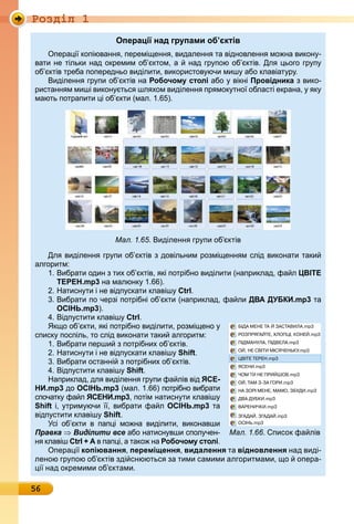 Ðîçäië 1
56
Операції над групами об’єктів
пера і копіюванн , перемі енн , видаленн та відновленн мо на викон -
вати не тільки над окремим об ктом, а над гр пою об ктів. Дл ього гр п
об ктів треба попередньо виділити, використов ючи миш або клавіат р .
иділенн гр пи об ктів на Робочому столі або вікні Провідника з вико-
ристанн м миші викон тьс шл хом виділенн пр мок тно області екрана, к
мають потрапити і об кти (мал. 1. ).
Мал. 1.65. иділенн гр пи об ктів
Дл виділенн гр пи об ктів з довільним розмі енн м слід виконати таки
алгоритм:
1. ибрати один з тих об ктів, кі потрібно виділити (наприклад, фа л ЦВІТЕ
ТЕРЕН.mp3 на малюнк 1. ).
. Натисн ти і не відп скати клавіш Ctrl.
. ибрати по черзі потрібні об кти (наприклад, фа ли ДВА ДУБКИ.mp3 та
ОСІНЬ.mp3).
4. ідп стити клавіш Ctrl.
к о об кти, кі потрібно виділити, розмі ено
списк поспіль, то слід виконати таки алгоритм:
1. ибрати перши з потрібних об ктів.
. Натисн ти і не відп скати клавіш Shift.
. ибрати останні з потрібних об ктів.
4. ідп стити клавіш Shift.
Наприклад, дл виділенн гр пи фа лів від ЯСЕ-
НИ.mp3 до ОСІНЬ.mp3 (мал. 1. ) потрібно вибрати
спочатк фа л ЯСЕНИ.mp3, потім натисн ти клавіш
Shift і, трим ючи , вибрати фа л ОСІНЬ.mp3 та
відп стити клавіш Shift.
сі об кти в пап і мо на виділити, виконавши
Правка Виділити все або натисн вши спол чен-
н клавіш Ctrl + А в пап і, а тако на Робочому столі.
пера і копіювання, переміщення, видалення та відновлення над виді-
леною гр пою об ктів зді снюютьс за тими самими алгоритмами, о опера-
і над окремими об ктами.
Мал. 1.66. писок фа лів
 