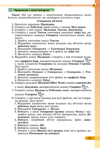 57
ІН РМА І НІ ПР Е А ЕМ
Уваãа ід час роботи з ком ютером дотриму теся вимог
без еки житт діяльності та санітарно гігі нічних норм
Створення об’єктів
1.	Зàпуñòіòü	пðîгðàму	Провідник.
2.	Сòâîðіòü	íà	Робо÷ому стоëі	пàпêу	з	імåíåм	Ìоÿ а ка.
3.	Сòâîðіòü	у	íій	пàпêè:	Ìаë нки, Тексти, Документи.
4.	Сòâîðіòü	у	пàпці	Тексти	òåêñòîâèй	äîêумåíò	твір . x , âè-
êîðèñòîâуючè	êîмàíäу	 творити	êîíòåêñòíîгî	мåíю.	Для	
цüîгî:
1.	Зðîбіòü	пîòîчíîю	пàпêу	Тексти.
2.	Âіäêðèйòå	êîíòåêñòíå	мåíю	âілüíîгî	âіä	îб’єêòіâ	міñця
робо÷оãо оëÿ.
3.	Âèêîíàйòå	Ñòâîðèòè Òåêñòîâèé äîêóìåíò.
4.	Зàміíіòü	зàпðîпîíîâàíå	ім’я	фàйлà	íà	твір . x .
5.	Нàòèñíіòü	êлàâішу	 n .
5.	Âіäêðèйòå	пàпêу	Ìаë нки	і	ñòâîðіòü	у	íій	òîчêîâèй	мàлю-
íîê	ãрафіка . ,	âèêîðèñòîâуючè	êíîпêу	 творити
у	гðупі	åлåмåíòіâ	 твореннÿ	íà	âêлàäці	Îсновне трі÷ки.
Для	цüîгî:
1.	Зðîбіòü	пîòîчíîю	пàпêу	Ìаë нки.
2.	Âèêîíàйòå	Îñíîâíå Ñòâîðåííÿ Ñòâîðèòè Òî÷-
êîâèé ìàëþíîê.
3.	Зàміíіòü	зàпðîпîíîâàíå	ім’я	фàйлà	íà	ãрафіка . .
4.	Нàòèñíіòü	êлàâішу	 n .
6.	Сòâîðіòü	äîêумåíò	 i oso i Wo d	з	імåíåм	довідка .do
у	пàпці	Документи,	âèêîðèñòîâуючè	êíîпêу	 творити .
7.	Сòâîðіòü	пàпêу	Ярëики	íà	Робо÷ому стоëі, âèêîðèñòîâуючè	
êíîпêу	 творити .
8.	Сòâîðіòü	у	цій	пàпці	яðлèêè	äля	âñіх	фàйліâ,	яêі	âè	ñòâîðè-
лè	ðàíішå.	Для	цüîгî:
1.	Âіäêðèйòå	êîíòåêñòíå	мåíю	âілüíîгî	âіä	îб’єêòіâ	міñця	
робо÷оãо оëÿ	âіêíà	цієї	пàпêè.
2.	Âèêîíàйòå	Ñòâîðèòè ßðëèê.
3.	Âèбåðіòü у	âіêíі	 твореннÿ ÿрëика êíîпêу	Îãëÿд	і âіä-
êðèйòå	пàпêу,	яêà	міñòèòü	îб’єêò	(íàпðèêлàä,	пàпêу	До
кументи),	яðлèê	яêîгî	ñліä	ñòâîðèòè.
4.	Âèбåðіòü	 пîòðібíèй	 îб’єêò	 (íàпðèêлàä,	 фàйл	 довід
ка .do ).
5.	Âèбåðіòü	êíîпêу	ÎÊ.
6.	Âèбåðіòü	êíîпêу	Даëі.
7.	Уâåäіòü	у	пîлå	Введіть ім ÿ ÿрëика	íîâå	ім’я	яðлèêà,	íà-
пðèêлàä	Посиëаннÿ на довідка .
 