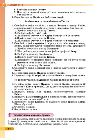 Ðîçäië 1
58
8.	Âèбåðіòü	êíîпêу	 отово.
9.	Пîâòîðіòü	îпèñàíі	âèщå	äії	äля	ñòâîðåííя	âñіх	зàзíàчå-
íèх	яðлèêіâ.
9.	Сòâîðіòü	пàпêу	Ко іÿ	íà	Робо÷ому стоëі.
Копіювання та переміщення об’єктів
1.	Сêîпіюйòå	фàйл	твір . x з	пàпêè	Тексти	â	пàпêу	Ко іÿ,
âèêîðèñòîâуючè	зàñîбè	пðîгðàмè	Провідник.	Для	цüîгî:
1.	Зðîбіòü	пîòîчíîю	пàпêу	Тексти.
2.	Âèбåðіòü	фàйл	твір . x .
3.	Âèêîíàйòå	Îñíîâíå Áóôåð îáìіíó Êîïіþâàòè.
4.	Зðîбіòü	пîòîчíîю	пàпêу	Ко іÿ.
5.	Âèêîíàйòå	Îñíîâíå Áóôåð îáìіíó Âñòàâèòè.
2.	Сêîпіюйòå	фàйл	ãрафіка . з	пàпêè	Ìаë нки	â	пàпêу	
Ко іÿ,	âèêîðèñòîâуючè	êîíòåêñòíå	мåíю	îб’єêòà.	Для	цüîгî:
1.	Зðîбіòü	пîòîчíîю	пàпêу	Ìаë нки.
2.	Âіäêðèйòå	êîíòåêñòíå	мåíю	фàйлà	ãрафіка . .
3.	Âèбåðіòü	êîмàíäу	Ко і вати.
4.	Зðîбіòü	пîòîчíîю	пàпêу	Ко іÿ.
5.	Âіäêðèйòå	êîíòåêñòíå	мåíю	âілüíîгî	âіä	îб’єêòіâ	міñця	
робо÷оãо оëÿ	âіêíà	цієї	пàпêè.
6.	Âèбåðіòü	êîмàíäу	Вставити.
3.	Сêîпіюйòå	фàйл	довідка .do 	з	пàпêè	Документи	â	пàпêу	
Ко іÿ.
4.	Пåðåміñòіòü	пàпêу	Ярëики	â	пàпêу	Ко іÿ.
5.	Пåðåміñòіòü	фàйл	твір . x з	пàпêè	Ко іÿ	â	пàпêу	Ìоÿ а ка.
Перейменування, видалення та відновлення об’єктів
1.	Пåðåймåíуйòå	 пàпêу	 Ярëики	 â	 пàпці	 Ко іÿ,	 íàäàâшè	 їй	
íîâå	ім’я	Ко іÿ ÿрëиків.	Для	цüîгî	âèêîðèñòàйòå	êîíòåêñò-
íå	мåíю	пàпêè.
2.	Âèäàліòü	 пàпêу	 Ìоÿ а ка,	 âèêîðèñòîâуючè	 êлàâішу	
.
3.	Âèäàліòü	фàйл	ãрафіка . 	з	пàпêè	Ко іÿ,	âèêîðèñòîâую-
чè	êîíòåêñòíå	мåíю	îб’єêòà.
4.	Âіäêðèйòå	âіêíî	Кошика	òà	âіäíîâіòü	фàйл	ãрафіка . .
î	âіäбулîñя
5.	Очèñòіòü	Кошик.
6.	Зàêðèйòå	âñі	âіêíà.
Найважливіше в цьому пункті
Нàä	фàйлàмè,	пàпêàмè	òà	яðлèêàмè	мîжíà	âèêîíуâàòè	òàêі	äії	
(îпåðàції):	 створення, виділення, зміна імені ере менування ,
ко іювання, ереміщення, видалення, відновлення.
Найважливіше в цьому пунктіНайважливіше в цьому пунктіНайважливіше в цьому пунктіНайважливіше в цьому пунктіНайважливіше в цьому пунктіНайважливіше в цьому пунктіНайважливіше в цьому пунктіНайважливіше в цьому пунктіНайважливіше в цьому пунктіНайважливіше в цьому пунктіНайважливіше в цьому пунктіНайважливіше в цьому пунктіНайважливіше в цьому пунктіНайважливіше в цьому пунктіНайважливіше в цьому пунктіНайважливіше в цьому пунктіНайважливіше в цьому пунктіНайважливіше в цьому пунктіНайважливіше в цьому пунктіНайважливіше в цьому пунктіНайважливіше в цьому пунктіНайважливіше в цьому пунктіНайважливіше в цьому пунктіНайважливіше в цьому пунктіНайважливіше в цьому пунктіНайважливіше в цьому пунктіНайважливіше в цьому пунктіНайважливіше в цьому пунктіНайважливіше в цьому пунктіНайважливіше в цьому пунктіНайважливіше в цьому пунктіНайважливіше в цьому пунктіНайважливіше в цьому пунктіНайважливіше в цьому пунктіНайважливіше в цьому пунктіНайважливіше в цьому пунктіНайважливіше в цьому пунктіНайважливіше в цьому пунктіНайважливіше в цьому пунктіНайважливіше в цьому пунктіНайважливіше в цьому пунктіНайважливіше в цьому пунктіНайважливіше в цьому пунктіНайважливіше в цьому пунктіНайважливіше в цьому пунктіНайважливіше в цьому пунктіНайважливіше в цьому пунктіНайважливіше в цьому пунктіНайважливіше в цьому пунктіНайважливіше в цьому пунктіНайважливіше в цьому пунктіНайважливіше в цьому пунктіНайважливіше в цьому пунктіНайважливіше в цьому пунктіНайважливіше в цьому пунктіНайважливіше в цьому пунктіНайважливіше в цьому пунктіНайважливіше в цьому пунктіНайважливіше в цьому пунктіНайважливіше в цьому пунктіНайважливіше в цьому пунктіНайважливіше в цьому пунктіНайважливіше в цьому пунктіНайважливіше в цьому пунктіНайважливіше в цьому пунктіНайважливіше в цьому пунктіНайважливіше в цьому пунктіНайважливіше в цьому пунктіНайважливіше в цьому пунктіНайважливіше в цьому пунктіНайважливіше в цьому пункті
 