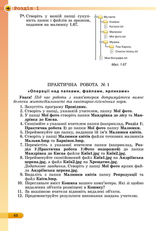 Ðîçäië 1
60
7 .	Сòâîðіòü	 у	 âàшій	 пàпці	 ñуêуп-
íіñòü	пàпîê	і	фàйліâ	зà	зðàзêîм,	
пîäàíèм	íà	мàлюíêу	1.67.
ПÐÀКÒÈ×НÀ		ÐО ОÒÀ		№	1
«Операції над папками, файлами, ярликами»
Уваãа ід час роботи з ком ютером дотриму теся вимог
без еки житт діяльності та санітарно гігі нічних норм
1. Зàпуñòіòü	пðîгðàму	Провідник.
2. Сòâîðіòü	у	пàпці,	уêàзàíій	учèòåлåм,	пàпêу	Ìої фото.
3. У	пàпці	Ìої фото ñòâîðіòü	пàпêè	Ìандрівка до ëісу òà	Ìан
дрівка до Ки ва.
4. Сêîпіюйòå	з	уêàзàíîї	âчèòåлåм	пàпêè	(íàпðèêлàä,	Роздіë
Практи÷на робота )	äî	пàпêè	Ìої фото пàпêу	Ìаë нки.
5. Пåðåймåíуйòå	цю	пàпêу,	íàäàâшè	їй	ім’я	Ìаë нки квітів.
6. Сòâîðіòü	у	пàпці	Ìаë нки квітів фàйлè	òîчêîâèх	мàлюíêіâ	
Ìаëьви. òà	 арвінок. .
7. Пåðåміñòіòü	 з	 уêàзàíîї	 âчèòåлåм	 пàпêè	 (íàпðèêлàä,	 Роз
діë Практи÷на робота Ôото одороже )	 äî	 пàпêè
Ìандрівка до Ки ва фàйлè	Київ . òà	Київ . .
8. Пåðåймåíуйòå	ñêîпійîâàíèй	фàйл	Київ . íà	Андріївська
ерква. ,	à	фàйл	Київ . íà	 ре атик. .
Додаткове завдання.	Сòâîðіòü	у	пàпці	Ìої фото	яðлèê	фàй-
лà	Андріївська ерква. .
9. Âèäàліòü	 з	 пàпêè	 Ìаë нки квітів пàпêу	 Ре родук ії òà
	фàйл	Квіти. .
10.	 Пåðåгляíüòå	âміñò	Кошика âàшîгî	êîмп’юòåðà.	ßêі	зі	щîйíî	
	 âèäàлåíèх	îб’єêòіâ	ðîзміщåíі	â	Кошику
11.	 Зà	âêàзіâêîю	âчèòåля	âіäíîâіòü	âèäàлåíі	îб’єêòè.
12.	Пðîäåмîíñòðуйòå	ðåзулüòàòè	âèêîíàííя	зàâäàíü	учèòåлю.
Мал. 1.67
 