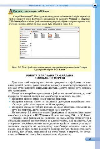 65
МЕРЕ Е І Е Н І А ІН ЕРНЕ
версі Lubuntu Linux дл перегл д списк імен комп ютерів мере і по-
трібно відкрити вікно фа лового менед ера та виконати Перехід Мережа.
Робочій області вікна фа лового менед ера відобра атим тьс рлики ком-
п ютерів і мере , дост п до ких мо е б ти отримано (мал. .4).
Мал. 2.4. ікно фа лового менед ера з рликами мере евих комп ютерів
і дост пних мере в Linux
РОБОТА З ПАПКАМИ ТА ФАЙЛАМИ
В ЛОКАЛЬНІЙ МЕРЕЖІ
Для	òîгî	щîб	êîðèñòуâàчі	мîглè	пðàцюâàòè	з	фàйлàмè	òà	пàп-
êàмè	äåяêîї	пàпêè,	ðîзміщåíîї	íà	îäíîму	з	êîмп’юòåðіâ	мåðåжі,	äî	
íåї	мàє	буòè	âіäêðèòî	с іëьни досту .	Дîñòуп	мîжå	буòè	пîâíèм	
àбî	чàñòêîâèм.
ßêщî	âàм	пîòðібíî	пðàцюâàòè	з	фàйлàмè	äåяêîї	пàпêè,	äî	яêîї	
âіäêðèòî	ñпілüíèй	äîñòуп	íà	êîмп’юòåðі	â	мåðåжі,	òî	ñліä:
âіäêðèòè	ñпèñîê	імåí	êîмп’юòåðіâ	мåðåжі
âіäêðèòè	ñпèñîê	пàпîê	зі	ñпілüíèм	äîñòупîм	пîòðібíîгî	êîм-
п’юòåðà,	äâічі	êлàцíуâшè	íà	йîгî	яðлèêу
âіäêðèòè	âіêíî	пîòðібíîї	пàпêè,	äî	яêîї	âіäêðèòî	ñпілüíèй	äî-
ñòуп	пî	мåðåжі,	äâічі	êлàцíуâшè	íà	її	зíàчêу.
Нà	мàлюíêу	2.5	пîêàзàíî	âіêíî	Провідника зі	ñпèñêîм	імåí	пàпîê	
êîмп’юòåðà	â	мåðåжі	â	ОС	Windows 0,	à	íà	мàлюíêу	2.6	 	â	ОС	Linux.
Опåðàції	íàä	фàйлàмè	òà	пàпêàмè	íà	буäü-яêîму	êîмп’юòåðі	â	
лîêàлüíій	мåðåжі	âèêîíуюòüñя	зà	àлгîðèòмàмè,	яêі	âè	зíàєòå.	Àлå	
ñòâîðåííя,	пåðåймåíуâàííя	òà	âèäàлåííя	фàйліâ	і	пàпîê	у	пàпці	зі	
ñпілüíèм	 äîñòупîм	 íà	 мåðåжåâîму	 êîмп’юòåðі	 мîжлèâі	 лèшå	 зà	
умîâè,	щî	äî	цієї	пàпêè	âіäêðèòî	пîâíèй	äîñòуп.	Òàêîж	ñліä	мàòè	
íà	уâàзі,	щî	îб’єêò,	âèäàлåíèй	íà	êîмп’юòåðі	â	мåðåжі,	íå	пîòðà-
пляє	äî	Кошика,	òîму	йîгî	íåмîжлèâî	âіäíîâèòè.
Для тих, хто працює з ОС LinuxДля тих, хто працює з ОС Linux
 