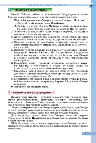 67
МЕРЕ Е І Е Н І А ІН ЕРНЕ
Уваãа ід час роботи з ком ютером дотриму теся вимог
без еки житт діяльності та санітарно гігі нічних норм
1.	Âіäêðèйòå	ñпèñîê	êîмп’юòåðіâ	лîêàлüíîї	мåðåжі.	Для	цüîгî:
1.	Âіäêðèйòå	âіêíî	пðîгðàмè	Провідник.
2.	Âèбåðіòü	зíàчîê	îб’єêòà	Ìережа	â	ліâій	чàñòèíі	âіêíà.	
Сêілüêè	êîмп’юòåðіâ	äîñòупíî	пî	мåðåжі 	ßêі	їх	імåíà
2.	З’яñуйòå	â	учèòåля	ім’я	êîмп’юòåðà	â	мåðåжі,	íà	яêîму	є	
пàпêè	зі	ñпілüíèм	äîñòупîм.
3.	Дâічі	êлàцíіòü	íà	яðлèêу	âêàзàíîгî	êîмп’юòåðà.	Дî	яêîї	
êілüêîñòі	пàпîê	íà	êîмп’юòåðі	âіäêðèòî	ñпілüíèй	äîñòуп
4.	Âіäêðèйòå	пàпêу	íà	êîмп’юòåðі	â	мåðåжі,	уêàзàíу	âчèòå-
лåм,	íàпðèêлàä	пàпêу	В рава . .	Сêілüêè	фàйліâ	міñòèòü-
ñя	â	пàпці
5.	Âіäêðèйòå	îäèí	з	фàйліâ	íà	âêàзàíîму	êîмп’юòåðі,	íàпðè-
êлàä	 фàйл	 в рава . .5. x .	 ×è	 є	 âіäміííîñòі	 у	 âіäêðèòòі	
фàйліâ	 íà	 âàшîму	 êîмп’юòåðі	 òà	 íà	 іíшîму	 êîмп’юòåðі	
â	мåðåжі 	Зàêðèйòå	âіêíî	пðîгðàмè,	у	яêій	пåðåгляäàâñя	
âміñò	фàйлà.
6.	Сêîпіюйòå	 фàйл,	 уêàзàíèй	 учèòåлåм,	 íàпðèêлàä	 в ра
ва . . . x ,	 з	 êîмп’юòåðà	 â	 мåðåжі	 äî	 âàшîї	 пàпêè	 íà	
êîмп’юòåðі,	з	яêèм	âè	пðàцюєòå	бåзпîñåðåäíüî.
7.	Сòâîðіòü	 у	 âàшій	 пàпці	 íà	 âàшîму	 êîмп’юòåðі	 òåêñòîâèй	
äîêумåíò,	імåíåм	яêîгî	буäå	âàшå	пðізâèщå 	упèшіòü	у	äî-
êумåíò	âàшå	пðізâèщå	òà	ім’я.
8.	Пåðåміñòіòü	ñòâîðåíèй	фàйл	з	âàшîгî	êîмп’юòåðà	äî	âêàзà-
íîї	âчèòåлåм	пàпêè,	íàпðèêлàä	В рава . ,	íà	êîмп’юòåðі	
â	мåðåжі.
9.	Зàêðèйòå	âñі	âіäêðèòі	âіêíà.
Найважливіше в цьому пункті
Ком терна мережа 	ñуêупíіñòü	êîмп’юòåðіâ	òà	іíшèх	пðè-
ñòðîїâ	 (êîмуíіêàційíèх,	 пðèíòåðіâ,	 ñêàíåðіâ,	 âåб-êàмåð),	 щî	
з’єäíàíі	між	ñîбîю	äля	îбміíу	äàíèмè	òà	ñпілüíîгî	âèêîðèñòàííя	
цèх	пðèñòðîїâ,	пðîгðàмíèх	зàñîбіâ,	äàíèх.
Локаëьна мережа 	цå	êîмп’юòåðíà	мåðåжà,	щî	з’єäíує	êîм	п’юòåðè	
òà	іíші	пðèñòðîї,	ðîзміщåíі	íà	пîðіâíяíî	íåâåлèêій	âіäñòàíі	îäèí	âіä	
îäíîгî,	зàзâèчàй	у	мåжàх	îäíієї	àбî	êілüêîх	ñуñіäíіх	буäіâåлü.
Для	 пåðåгляäу	 ñпèñêу	 імåí	 êîмп’юòåðіâ	 лîêàлüíîї	 мåðåжі
ñліä	âіäêðèòè	âіêíî	Провідника òà	âèбðàòè	зíàчîê	îб’єêòà	Ìережа
â	ліâій	чàñòèíі	âіêíà.
îб	 âіäêðèòè	 ñпèñîê	 пàпîê	 мåðåжåâîгî	 êîмп’юòåðà,	 äî	 яêèх	
âіäêðèòî	ñпілüíèй	äîñòуп,	пîòðібíî	äâічі	êлàцíуòè	íà	яðлèêу	цüîгî		
êîмп’юòåðà.
Найважливіше в цьому пунктіНайважливіше в цьому пунктіНайважливіше в цьому пунктіНайважливіше в цьому пунктіНайважливіше в цьому пунктіНайважливіше в цьому пунктіНайважливіше в цьому пунктіНайважливіше в цьому пунктіНайважливіше в цьому пунктіНайважливіше в цьому пунктіНайважливіше в цьому пунктіНайважливіше в цьому пунктіНайважливіше в цьому пунктіНайважливіше в цьому пунктіНайважливіше в цьому пунктіНайважливіше в цьому пунктіНайважливіше в цьому пунктіНайважливіше в цьому пунктіНайважливіше в цьому пунктіНайважливіше в цьому пунктіНайважливіше в цьому пунктіНайважливіше в цьому пунктіНайважливіше в цьому пунктіНайважливіше в цьому пунктіНайважливіше в цьому пунктіНайважливіше в цьому пунктіНайважливіше в цьому пунктіНайважливіше в цьому пунктіНайважливіше в цьому пунктіНайважливіше в цьому пунктіНайважливіше в цьому пунктіНайважливіше в цьому пунктіНайважливіше в цьому пунктіНайважливіше в цьому пунктіНайважливіше в цьому пунктіНайважливіше в цьому пунктіНайважливіше в цьому пунктіНайважливіше в цьому пунктіНайважливіше в цьому пунктіНайважливіше в цьому пунктіНайважливіше в цьому пунктіНайважливіше в цьому пунктіНайважливіше в цьому пунктіНайважливіше в цьому пунктіНайважливіше в цьому пунктіНайважливіше в цьому пунктіНайважливіше в цьому пунктіНайважливіше в цьому пунктіНайважливіше в цьому пунктіНайважливіше в цьому пунктіНайважливіше в цьому пунктіНайважливіше в цьому пунктіНайважливіше в цьому пунктіНайважливіше в цьому пунктіНайважливіше в цьому пунктіНайважливіше в цьому пунктіНайважливіше в цьому пунктіНайважливіше в цьому пунктіНайважливіше в цьому пунктіНайважливіше в цьому пунктіНайважливіше в цьому пунктіНайважливіше в цьому пунктіНайважливіше в цьому пунктіНайважливіше в цьому пунктіНайважливіше в цьому пунктіНайважливіше в цьому пунктіНайважливіше в цьому пунктіНайважливіше в цьому пунктіНайважливіше в цьому пунктіНайважливіше в цьому пунктіНайважливіше в цьому пункті
 