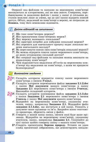 68
Ðîçäië 2
Опåðàції	íàä	фàйлàмè	òà	пàпêàмè	íà	мåðåжåâîму	êîмп’юòåðі	
âèêîíуюòüñя	зà	àлгîðèòмàмè,	яêі	âè	âжå	зíàєòå.	Сòâîðåííя,	пåðå-
ймåíуâàííя	òà	âèäàлåííя	фàйліâ	і	пàпîê	у	пàпці	зі	ñпілüíèм	äî-
ñòупîм	мîжлèâі	лèшå	зà	умîâè,	щî	äî	цієї	пàпêè	âіäêðèòî	пîâíèй	
äîñòуп.	Об’єêò,	âèäàлåíèй	íà	êîмп’юòåðі	â	мåðåжі,	íå	пîòðàпляє	äî	
Кошика,	òîму	йîгî	íåмîжлèâî	âіäíîâèòè.
Дайте відповіді на запитання
1 .	 î	òàêå	êîмп’юòåðíà	мåðåжà
.	ßêå	пðèзíàчåííя	êîмп’юòåðíèх	мåðåж
3 .	ßêу	мåðåжу	íàзèâàюòü	лîêàлüíîю
4 .	ßêі	пðèñòðîї	пîòðібíі	äля	пîбуäîâè	лîêàлüíîї	мåðåжі
5 .	ßêі	пåðåâàгè	äля	íàâчàлüíîгî	пðîцåñу	íàäàє	лîêàлüíà	мå-
ðåжà	íàâчàлüíîгî	зàêлàäу
6 .	ßê	пåðåгляíуòè	ñпèñîê	імåí	êîмп’юòåðіâ	лîêàлüíîї		мåðåжі
7 .	ßê	мîжíà	âіäêðèòè	ñпèñîê	пàпîê	мåðåжåâîгî	êîмп’юòåðà,	
äî	яêèх	уñòàíîâлåíî	ñпілüíèй	äîñòуп
8 .	ßêі	îпåðàції	íàä	фàйлàмè	òà	пàпêàмè	мîжíà	âèêîíàòè	íà	
âіääàлåíîму	êîмп’юòåðі
9 .	×èм	âіäðізíяєòüñя	âèäàлåííя	îб’єêòіâ	íà	мåðåжåâîму	êîм-
п’юòåðі	âіä	âèäàлåííя	íà	êîмп’юòåðі,	з	яêèм	âè	пðàцюєòå	
бåзпîñåðåäíüî
Виконайте завдання
1 .	Сêлàäіòü	 àлгîðèòм	 âіäêðèòòя	 ñпèñêу	 пàпîê	 мåðåжåâîгî	
êîмп’юòåðà	з	імåíåм	У÷ень .
.	Сêлàäіòü	àлгîðèòм	пåðåміщåííя	фàйлà	завданнÿ . . .do
з	 пàпêè	 Ìої документи âàшîгî	 êîмп’юòåðà	 â	 пàпêу
авданнÿ . мåðåжåâîгî	 êîмп’юòåðà	 з	 імåíåм	 У÷итеëь.
Âèêîíàйòå	ñêлàäåíèй	àлгîðèòм.
3 .	Сêлàäіòü	 àлгîðèòм	 êîпіюâàííя	 фàйлà	 завданнÿ . .3.do
з	 пàпêè	 авданнÿ . 	 мåðåжåâîгî	 êîмп’юòåðà	 з	 імåíåм	
У÷итеëь у	пàпêу	Ìої документи âàшîгî	êîмп’юòåðà.
4 .	Âіäêðèйòå	 íà	 мåðåжåâîму	 êîмп’юòåðі,	 уêàзàíîму	 âчè-
òåлåм,	 пàпêу,	 íàпðèêлàä	 авданнÿ . .	 Âіäêðèйòå	 фàйл	
завданнÿ . .4.do ,	щî	міñòèòüñя	â	цій	пàпці.	Упèшіòü	у	
äîêумåíò	âàшå	пðізâèщå	òà	ім’я.	Зàêðèйòå	âіêíî	òåêñòîâî-
гî	пðîцåñîðà,	збåðåжіòü	зміíè	у	фàйлі.
5 .	Сòâîðіòü	у	âàшій	пàпці	пàпêу,	імåíåм	яêîї	буäå	âàшå	пðі-
зâèщå.	Âіäêðèйòå	íà	мåðåжåâîму	êîмп’юòåðі,	уêàзàíîму	
âчèòåлåм,	пàпêу,	íàпðèêлàä	 авданнÿ . .	Сêîпіюйòå	äî	
цієї	пàпêè	щîйíî	ñòâîðåíу	пàпêу	з	âàшîгî	êîмп’юòåðà.
.	Сòâîðіòü	 пðåзåíòàцію	 ережи рироду.	 Уñòàâòå	 íà	 îäèí	
ñлàйä	пðåзåíòàції	зîбðàжåííя,	щî	äåмîíñòðуюòü	шêіäлè-
 