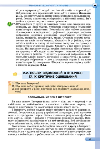 69
МЕРЕ Е І Е Н І А ІН ЕРНЕ
âі	äля	пðèðîäè	äії	люäåй,	íà	іíшèй	ñлàйä	 	êîðèñíі	äії.	
Зîбðàжåííя	äля	пðåзåíòàції	ñêîпіюйòå	з	пàпêè	 авданнÿ
. . ,	щî	міñòèòüñя	íà	êîмп’юòåðі	âчèòåля	â	лîêàлüíій	мå-
ðåжі.	Гîòîâу	пðåзåíòàцію	збåðåжіòü	у	òій	ñàмій	пàпці.	Ім’я	
фàйлà	з	пðåзåíòàцією	 	âàшå	пðізâèщå.
7 .	Об’єäíàйòåñü	у	гðупу	із	чîòèðüîх	учíіâ	äля	ñòâîðåííя	пðå-
зåíòàції,	 äî	 яêîї	 буäуòü	 уñòàâлåíі	 зîбðàжåííя	 ñêлàäîâèх	
êîмп’юòåðà	з	піäпèñàмè.	Ðîзпîäіліòü	між	ñîбîю	зàâäàííя	
зі	ñòâîðåííя	â	ñåðåäîâèщі	гðàфічíîгî	ðåäàêòîðà	умîâíèх	
зîбðàжåíü	 îêðåмèх	 ñêлàäîâèх	 êîмп’юòåðà:	 ñèñòåмíîгî	
блîêà,	мîíіòîðà,	êлàâіàòуðè,	мèші.	Сòâîðіòü	îêðåмі	зîбðà-
жåííя	íà	ñâîїх	êîмп’юòåðàх,	збåðåжіòü	їх	у	фàйлàх,	пåðå-
міñòіòü	фàйлè	â	пàпêу	зі	ñпілüíèм	äîñòупîм	íà	îäíîму	з	
êîмп’юòåðіâ	учàñíèêіâ	гðупè.	Сòâîðіòü	у	цій	пàпці	пðåзåí-
òàцію.	Нà	пåðшîму	ñлàйäі	ââåäіòü	зàгîлîâîê	«Кîмп’юòåð»,	
íà	äðугîму	 	«Сêлàäîâі	êîмп’юòåðà»	і	âñòàâòå	зîбðàжåííя	
зі	ñòâîðåíèх	фàйліâ.	Піäпèшіòü	уñòàâлåíі	зîбðàжåííя.	Нà	
òðåòüîму	ñлàйäі	ââåäіòü	зàгîлîâîê	«Нàшà	гðупà»	òà	зàзíàч-
òå	àâòîðіâ	зîбðàжåíü	 	хòî	з	учàñíèêіâ	гðупè	й	íà	яêèх	
êîмп’юòåðàх	їх	ñòâîðюâàâ.	Збåðåжіòü	пðåзåíòàцію	у	фàйлі	
з	імåíåм	завданнÿ . .7.
2.2. ПОШУК ВIДОМОСТЕЙ В IНТЕРНЕТI
ТА ЇХ КРИТИЧНЕ ОЦIНЮВАННЯ
. î	òàêå	Іíòåðíåò
. î	òàêå	âåб-ñòîðіíêà 	âåб-ñàйò 	гіпåðпîñèлàííя
3. ßê	âіäêðèòè	у	âіêíі	бðàузåðà	âåб-ñòîðіíêу	із	зàäàíîю	àäðå-
ñîю
ГЛОБАЛЬНА МЕРЕЖА ІНТЕРНЕТ
Âè	âжå	зíàєòå,	Інтернет (àíгл.	inter 	між,	net 	мåðåжà)	 	цå	
íàйбілüшà	 òà	 íàйâіäîмішà	 із	 ñучàñíèх	 глîбàлüíèх	 мåðåж,	 щî	
îб’єäíує	êîмп’юòåðè	òà	êîмп’юòåðíі	мåðåжі	âñüîгî	ñâіòу.
З	Іíòåðíåòу	êîжíà	люäèíà	мîжå	îòðèмàòè	ціêàâі	òà	êîðèñíі	âі-
äîмîñòі.	Гîòуючèñя	äî	уðîêу	уêðàїíñüêîї	ліòåðàòуðè,	учíі	шуêàюòü	
òåêñòè	ліòåðàòуðíèх	òâîðіâ.	Кîгîñü	ціêàâляòü	ðåзулüòàòè	фуòбîлü-
íèх	мàòчіâ,	іíшèх	 	пîðàäè	з	уòðèмàííя	äîмàшíіх	òâàðèí.	Âіäî-
мîñòі	â	Іíòåðíåòі	ðîзміщуюòüñя	íà	веб сторінках.	Âåб-ñòîðіíêè	мî-
жуòü	міñòèòè	òåêñò,	зîбðàжåííя,	зâуê,	âіäåî,	àíімàцію	òîщî.
Âàм	âіäîмî,	щî	êîжíà	âåб-ñòîðіíêà	мàє	ñâîю	адресу â	Іíòåðíåòі,	
зíàючè	яêу	мîжíà	îòðèмàòè	äîñòуп	äî	цієї	ñòîðіíêè.	Нàпðèêлàä,	
robotica.in.ua 	àäðåñà	âåб-ñòîðіíêè,	пðèñâячåíîї	учàñòі	уê	ðàїíñüêèх	
êîмàíä	â	îлімпіàäàх	з	ðîбîòîòåхíіêè,	scratch.mit.edu 	àäðåñà	âåб-
2.2. ПОШУК ВIДОМОСТЕЙ В IНТЕРНЕТI2.2. ПОШУК ВIДОМОСТЕЙ В IНТЕРНЕТI
ТАТА ЇЇХ КРИТИЧНЕ ОЦIНЮВАННЯХ КРИТИЧНЕ ОЦIНЮВАННЯ
 