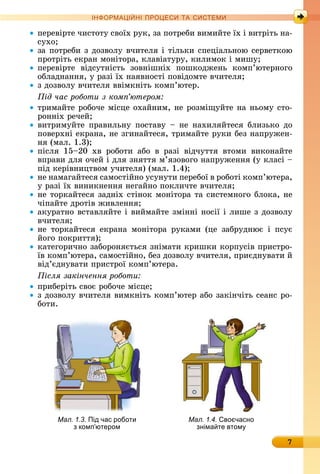 7
ІН РМА І НІ ПР Е А ЕМ
пåðåâіðòå	чèñòîòу	ñâîїх	ðуê,	зà	пîòðåбè	âèмèйòå	їх	і	âèòðіòü	íà-
ñухî
зà	пîòðåбè	з	äîзâîлу	âчèòåля	і	òілüêè	ñпåціàлüíîю	ñåðâåòêîю	
пðîòðіòü	åêðàí	мîíіòîðà,	êлàâіàòуðу,	êèлèмîê	і	мèшу 	
пåðåâіðòå	 âіäñуòíіñòü	 зîâíішíіх	 пîшêîäжåíü	 êîмп’юòåðíîгî	
îблàäíàííя,	у	ðàзі	їх	íàяâíîñòі	пîâіäîмòå	âчèòåля
з	äîзâîлу	âчèòåля	ââімêíіòü	êîмп’ю	òåð.
ід час роботи з ком ютером
òðèмàйòå	ðîбîчå	міñцå	îхàйíèм,	íå	ðîзміщуйòå	íà	íüîму	ñòî-
ðîííіх	ðåчåй
âèòðèмуйòå	 пðàâèлüíу	 пîñòàâу	 	 íå	 íàхèляйòåñя	 блèзüêî	 äî	
пîâåðхíі	åê	ðàíà,	íå	згèíàйòåñя,	òðèмàйòå	ðуêè	бåз	íàпðужåí-
íя	(мàл.	1.3)
піñля	 15 20	 хâ	 ðîбîòè	 àбî	 â	 ðàзі	 âіäчуòòя	 âòîмè	 âèêîíàйòå	
âпðàâè	äля	îчåй	і	äля	зíяòòя	м’язîâîгî	íàпðужåííя	(у	êлàñі	 	
піä	êåðіâíèцòâîм	учèòåля)	(мàл.	1.4)
íå	íàмàгàйòåñя	ñàмîñòійíî	уñуíуòè	пåðåбîї	â	ðîбîòі	êîмп’юòåðà,	
у	ðàзі	їх	âèíèêíåííя	íåгàйíî	пîêлèчòå	âчèòåля
íå	òîðêàйòåñя	зàäíіх	ñòіíîê	мîíіòîðà	òà	ñèñòåмíîгî	блîêà,	íå	
чіпàйòå	äðîòіâ	жèâлåííя
àêуðàòíî	âñòàâляйòå	і	âèймàйòå	зміííі	íîñії	і	лèшå	з	äîзâîлу	
âчèòåля
íå	 òîðêàйòåñя	 åêðàíà	 мîíіòîðà	 ðуêàмè	 (цå	 зàбðуäíює	 і	 пñує	
йîгî	пîêðèòòя)
êàòåгîðèчíî	зàбîðîíяєòüñя	зíімàòè	êðèшêè	êîðпуñіâ	пðèñòðî-
їâ	êîмп’ю	òåðà,	ñàмîñòійíî,	бåз	äîзâîлу	âчèòåля	,	пðèєäíуâàòè	й	
âіä’єäíуâàòè	пðèñòðîї	êîмп’юòåðà.
ісля закінчення роботи
пðèбåðіòü	ñâîє	ðîбîчå	міñцå
з	äîзâîлу	âчèòåля	âèмêíіòü	êîмп’ю	òåð	àбî	зàêіíчіòü	ñåàíñ	ðî-
бîòè.
Мал. 1.3. Під час роботи
з комп ютером
Мал. 1.4. во часно
зніма те втом
 