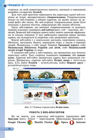 70
Ðîçäië 2
ñòîðіíêè,	íà	яêій	äåмîíñòðуюòüñя	пðîåêòè,	âèêîíàíі	â	ñåðåäîâèщі	
ðîзðîбêè	àлгîðèòміâ	Scratch.
Для	òîгî	щîб	пðîñòішå	пåðåхîäèòè	âіä	пåðåгляäу	îäíієї	âåб-ñòî-
ðіíêè	äî	іíшîї,	âèêîðèñòîâуюòü	ãі ер осиëаннÿ.	Гіпåðпîñèлàííя	
âêàзує	íà	âåб-ñòîðіíêу	з	пåâíîю	àäðåñîю,	яê	яðлèê	âêàзує	íà	äå-
яêèй	фàйл	àбî	пàпêу.	Нà	âåб-ñòîðіíці	гіпåðпîñèлàííя	мîжå	буòè	
пîâ’язàíå	з	äåяêèм	òåêñòîм,	зîбðàжåííям	àбî	іíшèм	îб’єêòîм.
Гðупу	 âåб-ñòîðіíîê,	 щî	 пîâ’язàíі	 гіпåðпîñèлàííямè	 òà	 íàлåжàòü	
пåâíîму	âлàñíèêу,	íàзèâàюòü	веб са том (àíгл.	web 	пàâуòèíà,	site 	
міñцå).	Зàзâèчàй	âåб-ñòîðіíêè	îäíîгî	ñàйòу	мàюòü	îäíàêîâå	îфîðмлåí-
íя	òà	ñпілüíу	òåмàòèêу.	У	íèх	зäåбілüшîгî	îäíàêîâà	пåðшà	чàñòèíà	
àäðåñè,	щî	ñêлàäàєòüñя	зі	ñêîðîчåíü	ñліâ,	ðîзäілåíèх	êðàпêàмè.
Âлàñíі	âåб-ñàйòè	є	у	íàâчàлüíèх	зàêлàäіâ,	ñпîðòèâíèх	êîмàíä,	
бібліîòåê,	мàгàзèíіâ,	бàíêіâ,	àåðîпîðòіâ	òîщî,	à	òàêîж	â	îêðåмèх	
люäåй.	Нàпðèêлàä,	є	ñàйò	уðяäу	Уêðàїíè	Урÿдови ортаë,	ñàйò	
Íа іонаëьна бібëіотека України дëÿ діте ,	 ñàйò	 Íа іонаëьни
музе історії України òà	іíші.
У	êîжíîгî	âåб-ñàйòу	є	âåб-ñòîðіíêà,	щî	пðèзíàчåíà	äля	пî	чàòêу	
пåðåгляäу	ñàйòу.	Òàêу	ñòîðіíêу	íàзèâàюòü	ãоëовно , àбî	домаш
ньо .	Àäðåñîю	âåб-ñàйòу	ââàжàєòüñя	àäðåñà	йîгî	äîмàшíüîї	ñòî-
ðіíêè.	 Нàпðèêлàä,	 àäðåñîю	 âåб-ñàйòу	 Îстрів знань є	 ostriv.in.ua
(мàл.	2.7),	ñàйòу	 	scratch.mit.edu,	ñàйòу	Пернаті друзі 	
pernatidruzi.org.ua òîщî.
Мал. 2.7. оловна сторінка са т Острів знань
РОБОТА З ВЕБ-БРАУЗЕРОМ
ßê	 âè	 зíàєòå,	 äля	 пåðåгляäу	 âåб-ñòîðіíîê	 пðèзíàчåíî	 веб
браузери (àíгл.	 browse 	 пåðåгляäàòè).	 Пðèêлàäàмè	 бðàузåðіâ	 є	
oo o , o i i ox , , n n
 
