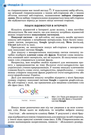 72
Ðîçäië 2
íà	гіпåðпîñèлàííя	мàє	òàêèй	âèгляä:	 .	У	пîäàлüшîму	âèбіð	îб’єêòà,	
щî	зâ’язàíèй	гіпåðпîñèлàííям	з	іíшîю	âåб-ñòîðіí	êîю	àбî	з	іíшèм	
îб’єêòîм	 пîòîчíîї	 âåб-ñòîðіíêè,	 íàзèâàòèмåмî	 вибором ãі ер оси
ëаннÿ.	Піñля	âèбîðу	гіпåðпîñèлàííя	âіäêðèâàєòüñя	іíшà	âåб-ñòîðіíêà	
àбî	âіäбуâàєòüñя	пåðåхіä	äî	іíшîгî	міñця	пîòîчíîї	ñòîðіíêè.
ПОШУК ВІДОМОСТЕЙ В ІНТЕРНЕТІ
Кілüêіñòü	âіäîмîñòåй	â	Іíòåðíåòі	äужå	âåлèêà,	і	âîíà	пîñòійíî	
збілüшуєòüñя.	Âè	âжå	зíàєòå,	щî	äля	пîшуêу	пîòðібíèх	âіäîмîñòåй	
мîжíà	ñêîðèñòàòèñя	 ошуковими системами.
Пошукові системи 	цå	âåб-ñàйòè,	яêі	íàäàюòü	зàñîбè	зðучíîгî	
пîшуêу	âåб-ñòîðіíîê	з	пîòðібíèмè	мàòåðіàлàмè.	Іñíує	бàгàòî	пîшу-
êîâèх	 ñèñòåм,	 íàпðèêлàä,	 oo (google.com.ua),	 Ìета (meta.ua),	
.n (ukr.net)	òà	іíші.
Пðèгàäàємî,	яê	âèêîíуâàòè	пîшуê	âåб-ñòîðіíîê	з	âèêîðèñòàí-
íям	пîшуêîâîї	ñèñòåмè	 oo .
Для	пîшуêу	з	âèêîðèñòàííям	пîшуêîâèх	ñèñòåм	ñпîчàòêу	пî-
òðібíî	піäібðàòè	кë ÷ові сëова	àбî	фрази.	Ключîâі	ñлîâà	âèзíàчà-
юòü	îñíîâíèй	зміñò	мàòåðіàліâ,	яêі	âè	шуêàєòå.	Зі	ñпîлучåííя	êлю-
чîâèх	ñліâ	уòâîðююòüñя	êлючîâі	фðàзè.
Нàпðèêлàä,	âàм	пîòðібíî	зíàйòè	âіäîмîñòі	äля	âèêîíàííя	пðî-
åêòу	з	пðèðîäîзíàâñòâà	íà	òåму	Визначні вчені натуралісти ïðî
уêðàїíñüêèх	учåíèх-пðèðîäîзíàâціâ.	У	òàêîму	âèпàäêу	êлючî	âèмè	
ñлîâàмè	буäуòü	ñлîâà:	вчені, натуралісти, риродознавці,	 	з	яêèх	
мîжíà	уòâîðèòè	пîшуêîâі	фðàзè	українські вчені натуралісти àбî	
вчені риродознавці України.
Дàлі	äля	âèêîíàííя	пîшуêу	пîòðібíî	âіäêðèòè	у	âіêíі	бðàузåðà	
гîлîâíу	ñòîðіíêу	пîшуêîâîї	ñèñòåмè	 oo 	з	àäðåñîю	google.com.ua.
Нà	цій	ñòîðіíці	є	пîлå,	щî	пðèзíàчåíî	äля	ââåäåííя	êлючîâèх	ñліâ	
àбî	фðàз	(мàл.	2.9).	
Пîшуê	мîжå	ðîзпîчàòèñя	âжå	піä	чàñ	уâåäåííя	â	цå	пîлå	êлючî-
âèх	 ñліâ.	 ßêщî	 цüîгî	 íå	 âіäбулîñя,	 òî	 пîòðібíî	 âèбðàòè	 êíîпêу	
àбî	íàòèñíуòè	êлàâішу	 n .	У	ðåзулüòàòі	у	âіêíі	бðàу-
зåðà	âіäîбðàзèòüñя	ñпèñîê	гіпåðпîñèлàíü	äля	пåðåхîäу	íà	âåб-ñòîðіíêè,	
у	òåêñòі	яêèх	пðèñуòíі	êлючîâі	ñлîâà	(мàл.	2.10).	Гіпåðпîñèлàííя	âè-
äілåíî	íàпіâжèðíèм	íàêðåñлåííям,	ñèмâîлè	 	збілüшåíîгî	ðîзміðу.
Мал. 2.9. Поле дл введенн клю-
чових слів або фраз пош кові
системі Google
 
