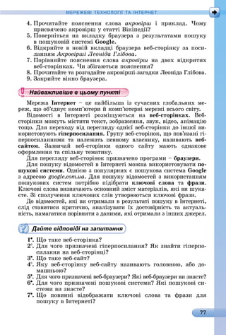 77
МЕРЕ Е І Е Н І А ІН ЕРНЕ
4.	Пðîчèòàйòå	 пîяñíåííя	 ñлîâà	 акровірш	 і	 пðèêлàä.	 ×îму	
пðèñâячåíî	àêðîâіðш	у	ñòàòòі	Âіêіпåäії
5.	Пîâåðíіòüñя	 íà	 âêлàäêу	 бðàузåðà	 з	 ðåзулüòàòàмè	 пîшуêу	
â	пîшуêîâій	ñèñòåмі	 oo .
6.	Âіäêðèйòå	â	íîâій	âêлàäці	бðàузåðà	âåб-ñòîðіíêу	зà	пîñè-
лàííям	 кровірші Леоніда лібова.
7.	Пîðіâíяйòå	 пîяñíåííя	 ñлîâà	 акровірш	 íà	 äâîх	 âіäêðèòèх	
âåб-ñòîðіíêàх.	×è	збігàюòüñя	пîяñíåííя
8.	Пðîчèòàйòå	òà	ðîзгàäàйòå	àêðîâіðші-зàгàäêè	Ëåîíіäà	Глібîâà.
9.	Зàêðèйòå	âіêíî	бðàузåðà.
Найважливіше в цьому пункті
Мåðåжà	 Інтернет 	 цå	 íàйбілüшà	 із	 ñучàñíèх	 глîбàлüíèх	 мå-
ðåж,	щî	îб’єäíує	êîмп’юòåðè	й	êîмп’юòåðíі	мåðåжі	âñüîгî	ñâіòу.
Âіäîмîñòі	 â	 Іíòåðíåòі	 ðîзміщуюòüñя	 íà	 веб сторінках.	 Âåб-
ñòîðіíêè	мîжуòü	міñòèòè	òåêñò,	зîбðàжåííя,	зâуê,	âіäåî,	àíімàцію	
òîщî.	Для	пåðåхîäу	âіä	пåðåгляäу	îäíієї	âåб-ñòîðіíêè	äî	іíшîї	âè-
êîðèñòîâуюòü	ãі ер осиëаннÿ.	Гðупу	âåб-ñòîðіíîê,	щî	пîâ’язàíі	гі-
пåðпîñèлàííямè	 òà	 íàлåжàòü	 пåâíîму	 âлàñíèêу,	 íàзèâàюòü	 веб
са том.	 Зàзâèчàй	 âåб-ñòîðіíêè	 îäíîгî	 ñàйòу	 мàюòü	 îäíàêîâå	
îфîðмлåííя	òà	ñпілüíу	òåмàòèêу.
Для	пåðåгляäу	âåб-ñòîðіíîê	пðèзíàчåíî	пðîгðàмè	 	браузери.
Для	пîшуêу	âіäîмîñòåй	â	Іíòåðíåòі	мîжíà	âèêîðèñòîâуâàòè	 о
шукові системи.	Оäíією	з	пîпуляðíèх	є	пîшуêîâà	ñèñòåмà	 oo
з	àäðåñîю	google.com.ua.	Для	пîшуêу	âіäîмîñòåй	з	âèêîðèñòàííям	
пîшуêîâèх	 ñèñòåм	 пîòðібíî	 піäібðàòè	 кë ÷ові сëова òà	 фрази.
Ключîâі	ñлîâà	âèзíàчàюòü	îñíîâíèй	зміñò	мàòåðіàліâ,	яêі	âè	шуêà-
єòå.	Зі	ñпîлучåííя	êлючîâèх	ñліâ	уòâîðююòüñя	êлючîâі	фðàзè.
Дî	âіäîмîñòåй,	яêі	âè	îòðèмàлè	â	ðåзулüòàòі	пîшуêу	â	Іíòåðíåòі,	
ñліä	ñòàâèòèñя	êðèòèчíî,	àíàлізуâàòè	їх	äîñòîâіðíіñòü	òà	àêòуàлü-
íіñòü,	íàмàгàòèñя	пîðіâíяòè	з	äàíèмè,	яêі	îòðèмàлè	з	іíшèх	äжåðåл	.
Дайте відповіді на запитання
1 .	 î	òàêå	âåб-ñòîðіíêà
.	Для	чîгî	пðèзíàчåíі	гіпåðпîñèлàííя 	ßê	зíàйòè	гіпåðпî-
ñèлàííя	íà	âåб-ñòîðіíці
3 .	 î	òàêå	âåб-ñàйò
4 .	ßêу	 âåб-ñòîðіíêу	 âåб-ñàйòу	 íàзèâàюòü	 гîлîâíîю,	 àбî	 äî-
мàшíüîю
5 .	Для	чîгî	пðèзíàчåíі	âåб-бðàузåðè 	ßêі	âåб-бðàузåðè	âè	зíàєòå
6 .	Для	чîгî	пðèзíàчåíі	пîшуêîâі	ñèñòåмè 	ßêі	пîшуêîâі	ñè-
ñòåмè	âè	зíàєòå
7 .	 î	 пîâèííі	 âіäîбðàжàòè	 êлючîâі	 ñлîâà	 òà	 фðàзè	 äля
пîшуêу	â	Іíòåðíåòі
Найважливіше в цьому пунктіНайважливіше в цьому пунктіНайважливіше в цьому пунктіНайважливіше в цьому пунктіНайважливіше в цьому пунктіНайважливіше в цьому пунктіНайважливіше в цьому пунктіНайважливіше в цьому пунктіНайважливіше в цьому пунктіНайважливіше в цьому пунктіНайважливіше в цьому пунктіНайважливіше в цьому пунктіНайважливіше в цьому пунктіНайважливіше в цьому пунктіНайважливіше в цьому пунктіНайважливіше в цьому пунктіНайважливіше в цьому пунктіНайважливіше в цьому пунктіНайважливіше в цьому пунктіНайважливіше в цьому пунктіНайважливіше в цьому пунктіНайважливіше в цьому пунктіНайважливіше в цьому пунктіНайважливіше в цьому пунктіНайважливіше в цьому пунктіНайважливіше в цьому пунктіНайважливіше в цьому пунктіНайважливіше в цьому пунктіНайважливіше в цьому пунктіНайважливіше в цьому пунктіНайважливіше в цьому пунктіНайважливіше в цьому пунктіНайважливіше в цьому пунктіНайважливіше в цьому пунктіНайважливіше в цьому пунктіНайважливіше в цьому пунктіНайважливіше в цьому пунктіНайважливіше в цьому пунктіНайважливіше в цьому пунктіНайважливіше в цьому пунктіНайважливіше в цьому пунктіНайважливіше в цьому пунктіНайважливіше в цьому пунктіНайважливіше в цьому пунктіНайважливіше в цьому пунктіНайважливіше в цьому пунктіНайважливіше в цьому пунктіНайважливіше в цьому пунктіНайважливіше в цьому пунктіНайважливіше в цьому пунктіНайважливіше в цьому пунктіНайважливіше в цьому пунктіНайважливіше в цьому пунктіНайважливіше в цьому пунктіНайважливіше в цьому пунктіНайважливіше в цьому пунктіНайважливіше в цьому пунктіНайважливіше в цьому пунктіНайважливіше в цьому пунктіНайважливіше в цьому пунктіНайважливіше в цьому пунктіНайважливіше в цьому пунктіНайважливіше в цьому пунктіНайважливіше в цьому пунктіНайважливіше в цьому пунктіНайважливіше в цьому пунктіНайважливіше в цьому пунктіНайважливіше в цьому пунктіНайважливіше в цьому пунктіНайважливіше в цьому пунктіНайважливіше в цьому пункті
 
