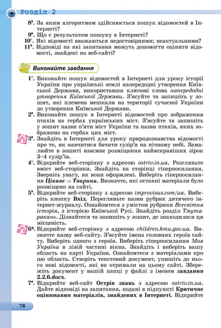 78
Ðîçäië 2
8 .	Зà	яêèм	àлгîðèòмîм	зäійñíюєòüñя	пîшуê	âіäîмîñòåй	â	Іí-
òåðíåòі
9 .	 î	є	ðåзулüòàòîм	пîшуêу	â	Іíòåðíåòі
10 .	ßêі	âіäîмîñòі	ââàжàюòüñя	íåäîñòîâіðíèмè 	íåàêòуàлüíèмè
.	Âіäпîâіäі	íà	яêі	зàпèòàííя	мîжуòü	äîпîмîгòè	îціíèòè	âіäî-
мîñòі,	зíàйäåíі	íà	âåб-ñàйòі
Виконайте завдання
1 .	Âèêîíàйòå	пîшуê	âіäîмîñòåй	â	Іíòåðíåòі	äля	уðîêу	іñòîðії	
Уêðàїíè	пðî	уêðàїíñüêі	зåмлі	íàпåðåäîäíі	уòâîðåííя	Кèїâ-
ñüêîї	 Дåðжàâè,	 âèêîðèñòàâшè	 êлючîâі	 ñлîâà	 на ередодні
утворення Київської Держави.	З’яñуйòå	òà	зàпèшіòü	у	зî-
шèò,	яêі	плåмåíà	мåшêàлè	íà	òåðèòîðії	ñучàñíîї	Уêðàїíè	
äî	уòâîðåííя	Кèїâñüêîї	Дåðжàâè.
.	Âèêîíàйòå	пîшуê	â	Іíòåðíåòі	âіäîмîñòåй	пðî	зîбðàжåííя	
пòàхіâ	 íà	 гåðбàх	 уêðàїíñüêèх	 міñò.	 З’яñуйòå	 òà	 зàпèшіòü	
у	зîшèò	íàзâè	п’яòè	міñò	Уêðàїíè	òà	íàзâè	пòàхіâ,	яêèх	зî-
бðàжåíî	íà	гåðбàх	цèх	міñò.
3 .	Зíàйäіòü	â	Іíòåðíåòі	äля	уðîêу	пðèðîäîзíàâñòâà	âіäîмîñòі	
пðî	òå,	яê	íàâчèòèñя	бàчèòè	ñузіð’я	íà	íічíîму	íåбі.	Зàмà-
люйòå	â	зîшèòі	âзàємíå	ðîзміщåííя	íàйяñêðàâішèх	зіðîê	
3 4	ñузіð’їâ.
4 .	Âіäêðèйòå	 âåб-ñòîðіíêу	 з	 àäðåñîю	 ostriv.in.ua.	 Ðîзгляíüòå	
âміñò	 âåб-ñòîðіíêè.	 Зíàйäіòü	 íà	 ñòîðіíці	 гіпåðпîñèлàííя.	
Зâåðíіòü	уâàгу,	яê	âîíè	îфîðмлåíі.	Âèбåðіòü	гіпåðпîñèлàí-
íя	Öіêàâå Òâàðèíè.	Âèзíàчòå,	яêі	îñòàííі	мàòåðіàлè	булî	
ðîзміщåíî	íà	ñàйòі.
5 .	Âіäêðèйòå	âåб-ñòîðіíêу	з	àäðåñîю	improvisus.com/ua.	Âèбå-
ðіòü	êíîпêу	Вхід.	Пåðåгляíüòå	íàзâè	ðубðèê	äèòячîгî	іí-
òåðíåò-жуðíàлу.	Озíàйîмòåñя	з	уміñòîм	ðубðèêè	Всесвітня
історія,	з	іñòîðією	Кèїâñüêîї	Ðуñі.	Зíàйäіòü	ðîзäіл	Òìóòà-
ракань.	Діз	íàйòåñя	òà	зàпèшіòü	у	зîшèò,	äå	зíàхîäèлàñя	ця	
міñцåâіñòü.
.	Âіäêðèйòå	âåб-ñòîðіíêу	з	àäðåñîю	children.kmu.gov.ua.	Âè-
зíàчòå	íàзâу	âåб-ñàйòу.	З’яñуйòå	імåíà	гîлîâíèх	гåðîїâ	ñàй-
òу.	Âèбåðіòü	îäíîгî	з	гåðîїâ.	Âèбåðіòü	гіпåðпîñèлàííя	Моя
Україна â	 ліâій	 чàñòèíі	 âіêíà.	 Зíàйäіòü	 і	 âèбåðіòü	 âàшу	
îблàñòü	íà	êàðòі	Уêðàїíè.	Озíàйîмòåñя	з	мàòåðіàлàмè	пðî	
цю	îблàñòü.	Сòâîðіòü	òåêñòîâèй	äîêумåíò,	упèшіòü	äî	íüî-
гî	íîâі	âіäîмîñòі,	яêі	âè	îòðèмàлè	íà	цüîму	ñàйòі.	Збåðå-
жіòü	äîêумåíò	у	âàшій	пàпці	у	фàйлі	з	імåíåм	завданнÿ
. . .do x.
7 .	Âіäêðèйòå	 âåб-ñàйò	 Îстрів знань з	 àäðåñîю	 ostriv.in.ua.
Дàйòå	âіäпîâіäі	íà	зàпèòàííя,	пîäàíі	â	піäпуíêòі	Крити÷не
о ін ваннÿ матеріаëів, зна дених в Інтернеті.	Âіäêðèйòå	
 