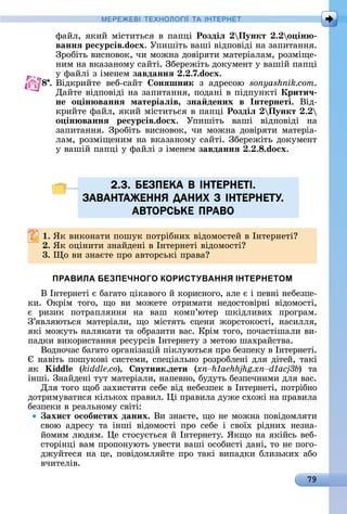 79
МЕРЕ Е І Е Н І А ІН ЕРНЕ
фàйл,	яêèй	міñòèòüñя	â	пàпці	Роздіë Пункт . о ін
ваннÿ ресурсів.do x.	Упèшіòü	âàші	âіäпîâіäі	íà	зàпèòàííя.	
Зðîбіòü	âèñíîâîê,	чè	мîжíà	äîâіðяòè	мàòåðіàлàм,	ðîзміщå-
íèм	íà	âêàзàíîму	ñàйòі.	Збåðåжіòü	äîêумåíò	у	âàшій	пàпці	
у	фàйлі	з	імåíåм	завданнÿ . .7.do x.
8 .	Âіäêðèйòå	 âåб-ñàйò	 онÿшник з	 àäðåñîю	 sonyashnik.com.
Дàйòå	âіäпîâіäі	íà	зàпèòàííя,	пîäàíі	â	піäпуíêòі	Крити÷
не о ін ваннÿ матеріаëів, зна дених в Інтернеті.	 Âіä-
êðèйòå	фàйл,	яêèй	міñòèòüñя	â	пàпці	Роздіë Пункт .
о ін ваннÿ ресурсів.do x.	 Упèшіòü	 âàші	 âіäпî	âіäі	 íà
зàпèòàííя.	Зðîбіòü	âèñíîâîê,	чè	мîжíà	äîâіðяòè	мàòåðіà-
лàм,	ðîзміщåíèм	íà	âêàзàíîму	ñàйòі.	Збåðåжіòü	äîêумåíò	
у	âàшій	пàпці	у	фàйлі	з	імåíåм	завданнÿ . . .do x.
2.3. БЕЗПЕКА В IНТЕРНЕТI.
ЗАВАНТАЖЕННЯ ДАНИХ З IНТЕРНЕТУ.
АВТОРСЬКЕ ПРАВО
. ßê	âèêîíàòè	пîшуê	пîòðібíèх	âіäîмîñòåй	â	Іíòåðíåòі
. ßê	îціíèòè	зíàйäåíі	â	Іíòåðíåòі	âіäîмîñòі
3. î	âè	зíàєòå	пðî	àâòîðñüêі	пðàâà
ПРАВИЛА БЕЗПЕЧНОГО КОРИСТУВАННЯ ІНТЕРНЕТОМ
Â	Іíòåðíåòі	є	бàгàòî	ціêàâîгî	й	êîðèñíîгî,	àлå	є	і	пåâíі	íåбåзпå-
êè.	 Оêðім	 òîгî,	 щî	 âè	 мîжåòå	 îòðèмàòè	 íåäîñòîâіðíі	 âіäîмîñòі,	
є	 ðèзèê	 пîòðàпляííя	 íà	 âàш	 êîмп’юòåð	 шêіäлèâèх	 пðîгðàм.	
З’яâляюòüñя	 мàòåðіàлè,	 щî	 міñòяòü	 ñцåíè	 жîðñòîêîñòі,	 íàñèлля,	
яêі	мîжуòü	íàляêàòè	òà	îбðàзèòè	âàñ.	Кðім	òîгî,	пîчàñòішàлè	âè-
пàäêè	âèêîðèñòàííя	ðåñуðñіâ	Іíòåðíåòу	з	мåòîю	шàхðàйñòâà.
Âîäíîчàñ	бàгàòî	îðгàíізàцій	піêлуюòüñя	пðî	бåзпåêу	â	Іíòåðíåòі.	
	íàâіòü	пîшуêîâі	ñèñòåмè,	ñпåціàлüíî	ðîзðîблåíі	äля	äіòåй,	òàêі	
яê	 idd (kiddle.co),	 утник.дети ( )	 òà	
іíші.	Зíàйäåíі	òуò	мàòåðіàлè,	íàпåâíî,	буäуòü	бåзпåчíèмè	äля	âàñ.
Для	òîгî	щîб	зàхèñòèòè	ñåбå	âіä	íåбåзпåê	â	Іíòåðíåòі,	пîòðібíî	
äîòðèмуâàòèñя	êілüêîх	пðàâèл.	 і	пðàâèлà	äужå	ñхîжі	íà	пðàâèлà	
бåзпåêè	â	ðåàлüíîму	ñâіòі:
ахист особистих даних.	Âè	зíàєòå,	щî	íå	мîжíà	пîâіäîмляòè	
ñâîю	 àäðåñу	 òà	 іíші	 âіäîмîñòі	 пðî	 ñåбå	 і	 ñâîїх	 ðіäíèх	 íåзíà-
йîмèм	люäям.	 å	ñòîñуєòüñя	й	Іíòåðíåòу.	ßêщî	íà	яêійñü	âåб-
ñòîðіíці	âàм	пðîпîíуюòü	уâåñòè	âàші	îñîбèñòі	äàíі,	òî	íå	пîгî-
äжуйòåñя	íà	цå,	пîâіäîмляйòå	пðî	òàêі	âèпàäêè	блèзüêèх	àбî	
âчèòåліâ.
2.3. БЕЗПЕКА В IНТЕРНЕТI.2.3. БЕЗПЕКА В IНТЕРНЕТI.
ЗАВАНТАЖЕННЯ ДАНИХ З IНТЕРНЕТУ.ЗАВАНТАЖЕННЯ ДАНИХ З IНТЕРНЕТУ.
АВТОРСЬКЕ ПРАВОАВТОРСЬКЕ ПРАВО
 