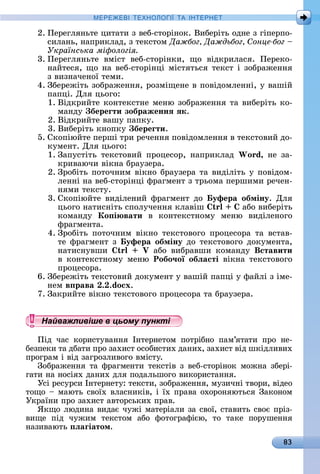 83
МЕРЕ Е І Е Н І А ІН ЕРНЕ
2.	Пåðåгляíüòå	цèòàòè	з	âåб-ñòîðіíîê.	Âèбåðіòü	îäíå	з	гіпåðпî-
ñèлàíü,	íàпðèêлàä,	з	òåêñòîм	Дажбог Даждьбог онце бог
Українська мі ологія
3.	Пåðåгляíüòå	 âміñò	 âåб-ñòîðіíêè,	 щî	 âіäêðèлàñя.	 Пåðåêî-
íàйòåñя,	щî	íà	âåб-ñòîðіíці	міñòяòüñя	òåêñò	і	зîбðàжåííя	
з	âèзíàчåíîї	òåмè.
4.	Збåðåжіòü	зîбðàжåííя,	ðîзміщåíå	â	пîâіäîмлåííі,	у	âàшій	
пàпці.	Для	цüîгî:
1.	Âіäêðèйòå	êîíòåêñòíå	мåíю	зîбðàжåííя	òà	âèбåðіòü	êî-
мàíäу	 береãти зображеннÿ ÿк.
2.	Âіäêðèйòå	âàшу	пàпêу.
3.	Âèбåðіòü	êíîпêу	 береãти.
5.	Сêîпіюйòå	пåðші	òðè	ðåчåííя	пîâіäîмлåííя	â	òåêñòîâèй	äî-
êумåíò.	Для	цüîгî:
1.	Зàпуñòіòü	 òåêñòîâèй	 пðîцåñîð,	 íàпðèêлàä	 Wo d,	 íå	 зà-
êðèâàючè	âіêíà	бðàузåðà.
2.	Зðîбіòü	пîòîчíèм	âіêíî	бðàузåðà	òà	âèäіліòü	у	пîâіäîм-
лåííі	íà	âåб-ñòîðіíці	фðàгмåíò	з	òðüîмà	пåðшèмè	ðåчåí-
íямè	òåêñòу.
3.	Сêîпіюйòå	 âèäілåíèй	 фðàгмåíò	 äî	 уфера обміну.	 Для	
цüîгî	íàòèñíіòü	ñпîлучåííя	êлàâіш	 	àбî	âèбåðіòü	
êîмàíäу	 Ко і вати	 â	 êîíòåêñòíîму	 мåíю	 âèäілåíîгî	
фðàгмåíòà.
4.	Зðîбіòü	 пîòîчíèм	 âіêíî	 òåêñòîâîгî	 пðîцåñîðà	 òà	 âñòàâ-
òå	фðàгмåíò	з	 уфера обміну	äî	òåêñòîâîгî	äîêумåíòà,	
íàòèñíуâшè	 	 àбî	 âèбðàâшè	 êîмàíäу	 Вставити
â	 êîíòåêñòíîму	 мåíю	 Робо÷ої обëасті	 âіêíà	 òåêñòîâîгî	
пðîцåñîðà.
6.	Збåðåжіòü	òåêñòîâèй	äîêумåíò	у	âàшій	пàпці	у	фàйлі	з	імå-
íåм	в рава . .do x.
7.	Зàêðèйòå	âіêíî	òåêñòîâîгî	пðîцåñîðà	òà	бðàузåðà.
Найважливіше в цьому пункті
Піä	 чàñ	 êîðèñòуâàííя	 Іíòåðíåòîм	 пîòðібíî	 пàм’яòàòè	 пðî	 íå-
бåзпåêè	òà	äбàòè	пðî	зàхèñò	îñîбèñòèх	äàíèх,	зàхèñò	âіä	шêіäлèâèх	
пðîгðàм	і	âіä	зàгðîзлèâîгî	âміñòу.
Зîбðàжåííя	òà	фðàгмåíòè	òåêñòіâ	з	âåб-ñòîðіíîê	мîжíà	збåðі-
гàòè	íà	íîñіях	äàíèх	äля	пîäàлüшîгî	âèêîðèñòàííя.
Уñі	ðåñуðñè	Іíòåðíåòу:	òåêñòè,	зîбðàжåííя,	музèчíі	òâîðè,	âіäåî	
òîщî	 	мàюòü	ñâîїх	âлàñíèêіâ,	і	їх	пðàâà	îхîðîíяюòüñя	Зàêî	íîм	
Уêðàїíè	пðî	зàхèñò	àâòîðñüêèх	пðàâ.
ßêщî	люäèíà	âèäàє	чужі	мàòåðіàлè	зà	ñâîї,	ñòàâèòü	ñâîє	пðі	з-
âèщå	 піä	 чужèм	 òåêñòîм	 àбî	 фîòîгðàфією,	 òî	 òàêå	 пîðушåííя	
íàзèâàюòü	 ëаãіатом.
Найважливіше в цьому пунктіНайважливіше в цьому пунктіНайважливіше в цьому пунктіНайважливіше в цьому пунктіНайважливіше в цьому пунктіНайважливіше в цьому пунктіНайважливіше в цьому пунктіНайважливіше в цьому пунктіНайважливіше в цьому пунктіНайважливіше в цьому пунктіНайважливіше в цьому пунктіНайважливіше в цьому пунктіНайважливіше в цьому пунктіНайважливіше в цьому пунктіНайважливіше в цьому пунктіНайважливіше в цьому пунктіНайважливіше в цьому пунктіНайважливіше в цьому пунктіНайважливіше в цьому пунктіНайважливіше в цьому пунктіНайважливіше в цьому пунктіНайважливіше в цьому пунктіНайважливіше в цьому пунктіНайважливіше в цьому пунктіНайважливіше в цьому пунктіНайважливіше в цьому пунктіНайважливіше в цьому пунктіНайважливіше в цьому пунктіНайважливіше в цьому пунктіНайважливіше в цьому пунктіНайважливіше в цьому пунктіНайважливіше в цьому пунктіНайважливіше в цьому пунктіНайважливіше в цьому пунктіНайважливіше в цьому пунктіНайважливіше в цьому пунктіНайважливіше в цьому пунктіНайважливіше в цьому пунктіНайважливіше в цьому пунктіНайважливіше в цьому пунктіНайважливіше в цьому пунктіНайважливіше в цьому пунктіНайважливіше в цьому пунктіНайважливіше в цьому пунктіНайважливіше в цьому пунктіНайважливіше в цьому пунктіНайважливіше в цьому пунктіНайважливіше в цьому пунктіНайважливіше в цьому пунктіНайважливіше в цьому пунктіНайважливіше в цьому пунктіНайважливіше в цьому пунктіНайважливіше в цьому пунктіНайважливіше в цьому пунктіНайважливіше в цьому пунктіНайважливіше в цьому пунктіНайважливіше в цьому пунктіНайважливіше в цьому пунктіНайважливіше в цьому пунктіНайважливіше в цьому пунктіНайважливіше в цьому пунктіНайважливіше в цьому пунктіНайважливіше в цьому пунктіНайважливіше в цьому пунктіНайважливіше в цьому пунктіНайважливіше в цьому пунктіНайважливіше в цьому пунктіНайважливіше в цьому пунктіНайважливіше в цьому пунктіНайважливіше в цьому пунктіНайважливіше в цьому пункті
 