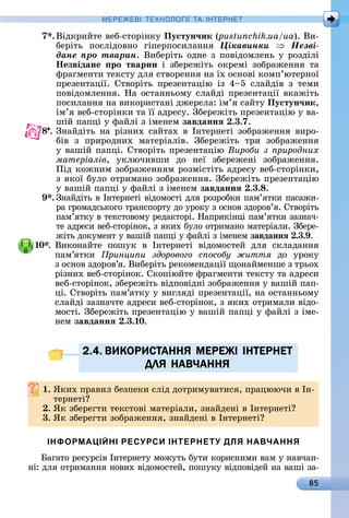85
МЕРЕ Е І Е Н І А ІН ЕРНЕ
7 .	Âіäêðèйòå	âåб-ñòîðіíêу	Пустун÷ик (pustunchik.ua/ua).	Âè-
бåðіòü	 пîñліäîâíî	 гіпåðпîñèлàííя	 Öіêàâèíêè Íåçâі-
äàíå ïðî òâàðèí.	Âèбåðіòü	îäíå	з	пîâіäîмлåíü	у	ðîзäілі	
Íезвідане ро тварин і	 збåðåжіòü	 îêðåмі	 зîбðàжåííя	 òà	
фðàгмåíòè	òåêñòу	äля	ñòâîðåííя	íà	їх	îñíîâі	êîмп’юòåðíîї	
пðåзåíòàції.	 Сòâîðіòü	 пðåзåíòàцію	 із	 4 5	 ñлàйäіâ	 з	 òåмè	
пîâіäîмлåííя.	Нà	îñòàííüîму	ñлàйäі	пðåзåíòàції	âêàжіòü	
пîñèлàííя	íà	âèêîðèñòàíі	äжåðåлà:	ім’я	ñàйòу	Пустун÷ик,
ім’я	âåб-ñòîðіíêè	òà	її	àäðåñу.	Збåðåжіòü	пðåзåíòàцію	у	âà-
шій	пàпці	у	фàйлі	з	імåíåм	завданнÿ .3.7.
8 .	Зíàйäіòü	 íà	 ðізíèх	 ñàйòàх	 â	 Іíòåðíåòі	 зîбðàжåííя	 âèðî-
біâ	 з	 пðèðîäíèх	 мàòåðіàліâ.	 Збåðåжіòü	 òðè	 зîбðàжåííя	
у	âàшій	пàпці.	Сòâîðіòü	пðåзåíòàцію	Вироби з риродних
матеріалів,	 уêлючèâшè	 äî	 íåї	 збåðåжåíі	 зîбðàжåííя.	
Піä	êîжíèм	зîбðàжåííям	ðîзміñòіòü	àäðåñу	âåб-ñòîðіíêè,	
з	яêîї	булî	îòðèмàíî	зîбðàжåííя.	Збåðåжіòü	пðåзåíòàцію	
у	âàшій	пàпці	у	фàйлі	з	імåíåм	завданнÿ .3. .
9 .	Зíàйäіòü	â	Іíòåðíåòі	âіäîмîñòі	äля	ðîзðîбêè	пàм’яòêè	пàñàжè-
ðà	гðîмàäñüêîгî	òðàíñпîðòу	äî	уðîêу	з	îñíîâ	зäîðîâ’я.	Сòâîðіòü	
пàм’яòêу	â	òåêñòîâîму	ðåäàêòîðі.	Нàпðèêіíці	пà	м’яòêè	зàзíàч-
òå	àäðåñè	âåб-ñòîðіíîê,	з	яêèх	булî	îòðèмàíî	мàòåðіàлè.	Збåðå-
жіòü	äîêумåíò	у	âàшій	пàпці	у	фàйлі	з	імåíåм	завданнÿ .3. .
0 . Âèêîíàйòå	 пîшуê	 â	 Іíòåðíåòі	 âіäîмîñòåй	 äля	 ñêлàäàííя	
пàм’яòêè	 ринци и здорового с особу життя äî	 уðîêу	
з	îñíîâ	зäîðîâ’я.	Âèбåðіòü	ðåêîмåíäàції	щîíàймåíшå	з	òðüîх	
ðізíèх	âåб-ñòîðіíîê.	Сêîпіюйòå	фðàгмåíòè	òåêñòу	òà	àäðåñè	
âåб-ñòîðіíîê,	збåðåжіòü	âіäпîâіäíі	зîбðàжåííя	у	âàшій	пàп-
ці.	Сòâîðіòü	пàм’яòêу	у	âèгляäі	пðåзåíòàції,	íà	îñòàííüîму	
ñлàйäі	зàзíàчòå	àäðåñè	âåб-ñòîðіíîê,	з	яêèх	îòðèмàлè	âіäî-
мîñòі.	Збåðåжіòü	пðåзåíòàцію	у	âàшій	пàпці	у	фàйлі	з	імå-
íåм	завданнÿ .3. 0.
2.4. ВИКОРИСТАННЯ МЕРЕЖІ ІНТЕРНЕТ
ДЛЯ НАВЧАННЯ
. ßêèх	пðàâèл	бåзпåêè	ñліä	äîòðèмуâàòèñя,	пðàцюючè	â	Іí-
òåðíåòі
. ßê	збåðåгòè	òåêñòîâі	мàòåðіàлè,	зíàйäåíі	â	Іíòåðíåòі
3. ßê	збåðåгòè	зîбðàжåííя,	зíàйäåíі	â	Іíòåðíåòі
ІНФОРМАЦІЙНІ РЕСУРСИ ІНТЕРНЕТУ ДЛЯ НАВЧАННЯ
àгàòî	ðåñуðñіâ	Іíòåðíåòу	мîжуòü	буòè	êîðèñíèмè	âàм	у	íàâчàí-
íі:	äля	îòðèмàííя	íîâèх	âіäîмîñòåй,	пîшуêу	âіäпîâіäåй	íà	âàші	зà-
2.4. ВИКОРИСТАННЯ МЕРЕЖІ ІНТЕРНЕТ2.4. ВИКОРИСТАННЯ МЕРЕЖІ ІНТЕРНЕТ
ДЛЯ НАВЧАННЯДЛЯ НАВЧАННЯ
 