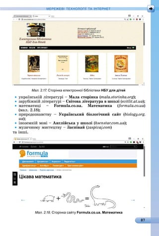 87
МЕРЕ Е І Е Н І А ІН ЕРНЕ
уêðàїíñüêій	ліòåðàòуðі	 	Ìаëа сторінка (mala.storinka.org)
зàðубіжíій	ліòåðàòуðі	 	 вітова ëітература в шкоëі (svitlit.at.ua)
мàòåмàòèці	 	 o u . o.u . Ìатематика (formula.co.ua)	
(мàл.	2.18)
пðèðîäîзíàâñòâу	 	 Українськи біоëоãі÷ни са т (biology.org.
ua)
іíîзåмíій	мîâі	 	Анãëі ська у шкоëі (ksenstar.com.ua)
музèчíîму	мèñòåцòâу	 	 ас іва ( )
òà	іíші.
Мал. 2.17. торінка електронно бібліотеки НБУ для дітей
Мал. 2.18. торінка са т Formula.co.ua. Математика
 