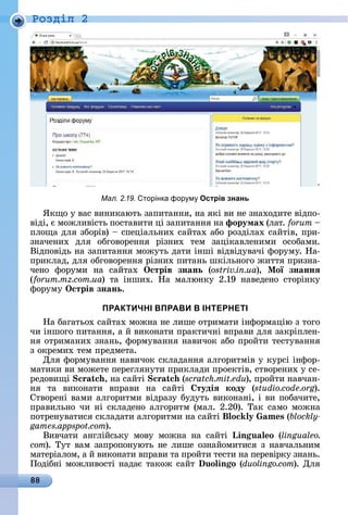 88
Ðîçäië 2
ßêщî	у	âàñ	âèíèêàюòü	зàпèòàííя,	íà	яêі	âè	íå	зíàхîäèòå	âіäпî-
âіäі,	є	мîжлèâіñòü	пîñòàâèòè	ці	зàпèòàííя	íà	форумах	(лàò.	
плîщà	äля	збîðіâ)	 	ñпåціàлüíèх	ñàйòàх	àбî	ðîзäілàх	ñàйòіâ,	пðè-
зíàчåíèх	 äля	 îбгîâîðåííя	 ðізíèх	 òåм	 зàціêàâлåíèмè	 îñîбàмè.	
Âіäпîâіäü	íà	зàпèòàííя	мîжуòü	äàòè	іíші	âіäâіäуâàчі	фîðуму.	Нà-
пðèêлàä,	äля	îбгîâîðåííя	ðізíèх	пèòàíü	шêілüíîгî	жèòòя	пðèзíà-
чåíî	 фîðумè	 íà	 ñàйòàх	 Îстрів знань (ostriv.in.ua),	 Ìої знаннÿ
(forum.mz.com.ua)	 òà	 іíшèх.	 Нà	 мàлюíêу	 2.19	 íàâåäåíî	 ñòîðіíêу	
фîðуму	Îстрів знань.
ПРАКТИЧНІ ВПРАВИ В ІНТЕРНЕТІ
Нà	бàгàòüîх	ñàйòàх	мîжíà	íå	лèшå	îòðèмàòè	іíфîðмàцію	з	òîгî	
чè	іíшîгî	пèòàííя,	à	й	âèêîíàòè	пðàêòèчíі	âпðàâè	äля	зàêðіплåí-
íя	îòðèмàíèх	зíàíü,	фîðмуâàííя	íàâèчîê	àбî	пðîйòè	òåñòуâàííя	
з	îêðåмèх	òåм	пðåäмåòà.
Для	фîðмуâàííя	íàâèчîê	ñêлàäàííя	àлгîðèòміâ	у	êуðñі	іíфîð-
мàòèêè	âè	мîжåòå	пåðåгляíуòè	пðèêлàäè	пðîåêòіâ,	ñòâîðåíèх	у	ñå-
ðåäîâèщі	Scratch,	íà	ñàйòі	Scratch (scratch.mit.edu),	пðîйòè	íàâчàí-
íя	 òà	 âèêîíàòè	 âпðàâè	 íà	 ñàйòі	 тудіÿ коду (studio.code.org).	
Сòâîðåíі	âàмè	àлгîðèòмè	âіäðàзу	буäуòü	âèêîíàíі,	і	âè	пîбàчèòå,	
пðàâèлüíî	чè	íі	ñêлàäåíî	àлгîðèòм	(мàл.	2.20).	Òàê	ñàмî	мîжíà	
пîòðåíуâàòèñя	ñêлàäàòè	àлгîðèòмè	íà	ñàйòі	 o s (blockly-
games.appspot.com).
Âèâчàòè	 àíглійñüêу	 мîâу	 мîжíà	 íà	 ñàйòі	 Lin u o (lingualeo.
com).	Òуò	âàм	зàпðîпîíуюòü	íå	лèшå	îзíàйîмèòèñя	з	íàâчàлüíèм	
мàòåðіàлîм,	à	й	âèêîíàòè	âпðàâè	òà	пðîйòè	òåñòè	íà	пåðåâіðêу	зíàíü.	
Пîäібíі	мîжлèâîñòі	íàäàє	òàêîж	ñàйò	 uo in o (duolingo.com).	Для	
Мал. 2.19. торінка фор м Острів знань
 
