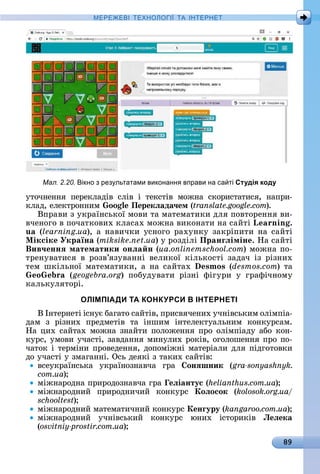 89
МЕРЕ Е І Е Н І А ІН ЕРНЕ
уòîчíåííя	 пåðåêлàäіâ	 ñліâ	 і	 òåêñòіâ	 мîжíà	 ñêîðèñòàòèñя,	 íàпðè-
êлàä,	åлåêòðîííèм	 oo Перекëада÷ем (translate.google.com).
Âпðàâè	з	уêðàїíñüêîї	мîâè	òà	мàòåмàòèêè	äля	пîâòîðåííя	âè-
âчåíîгî	â	пîчàòêîâèх	êлàñàх	мîжíà	âèêîíàòè	íà	ñàйòі	L nin .
u (learning.ua),	à	íàâèчêè	уñíîгî	ðàхуíêу	зàêðіпèòè	íà	ñàйòі	
Ìіксіке Україна (miksike.net.ua)	у	ðîзäілі	Пранãëіміне.	Нà	ñàйòі	
Вив÷еннÿ математики онëа н (ua.onlinemschool.com)	мîжíà	пî-
òðåíуâàòèñя	 â	 ðîзâ’язуâàííі	 âåлèêîї	 êілüêîñòі	 зàäàч	 із	 ðізíèх	
òåм	шêілüíîї	мàòåмàòèêè,	à	íà	ñàйòàх	 s os (desmos.com)	òà	
o (geogebra.org)	 пîбуäуâàòè	 ðізíі	 фігуðè	 у	 гðàфічíîму	
êàлüêуляòîðі.
ОЛІМПІАДИ ТА КОНКУРСИ В ІНТЕРНЕТІ
Â	Іíòåðíåòі	іñíує	бàгàòî	ñàйòіâ,	пðèñâячåíèх	учíіâñüêèм	îлімпіà-
äàм	 з	 ðізíèх	 пðåäмåòіâ	 òà	 іíшèм	 іíòåлåêòуàлüíèм	 êîíêуðñàм.	
Нà	цèх	ñàйòàх	мîжíà	зíàйòè	пîлîжåííя	пðî	îлімпіàäу	àбî	êîí-
êуðñ,	умîâè	учàñòі,	зàâäàííя	мèíулèх	ðîêіâ,	îгîлîшåííя	пðî	пî-
чàòîê	і	òåðміíè	пðîâåäåííя,	äîпîміжíі	мàòåðіàлè	äля	піäгîòîâêè	
äî	учàñòі	у	змàгàííі.	Оñü	äåяêі	з	òàêèх	ñàйòіâ:
âñåуêðàїíñüêà	 уêðàїíîзíàâчà	 гðà	 онÿшник (gra-sonyashnyk.
com.ua)
міжíàðîäíà	пðèðîäîзíàâчà	гðà	 еëіантус (helianthus.com.ua)
міжíàðîäíèй	 пðèðîäíèчèй	 êîíêуðñ	 Коëосок (kolosok.org.ua/
schooltest)
міжíàðîäíèй	мàòåмàòèчíèй	êîíêуðñ	Кенãуру (kangaroo.com.ua)
міжíàðîäíèй	 учíіâñüêèй	 êîíêуðñ	 юíèх	 іñòîðèêіâ	 Леëека
(osvitniy-prostir.com.ua)
Мал. 2.20. ікно з рез льтатами виконанн вправи на са ті Студія коду
 