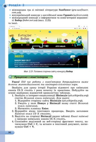 90
Ðîçäië 2
міжíàðîäíà	гðà	зі	ñâіòîâîї	ліòåðàòуðè	 un ow (gra-sunflower.
com.ua)
âñåуêðàїíñüêèй	êîíêуðñ	з	àíглійñüêîї	мîâè	 ринві÷ (uclever.com)
міжíàðîäíèй	êîíêуðñ	з	іíфîðмàòèêè	òà	êîмп’юòåðíîї	âпðàâíîñ-
òі	 обер (bober.net.ua)	(мàл.	2.21)
òà	іíші.
Працюємо з комп’ютером
Уваãа ід час роботи з ком ютером дотриму теся вимог
без еки житт діяльності та санітарно гігі нічних норм
Зíàйäіòü	 äля	 уðîêу	 іñòîðії	 Уêðàїíè	 âіäîмîñòі	 пðî	 êèїâñüêèх	
êíязіâ	 ІХ Х	 ñòîліòü	 і	 ðîêè	 пîчàòêу	 їх	 пðàâліííя.	 Пîбуäуйòå	 íà	
îñíîâі	зíàй	äåíèх	âіäîмîñòåй	хðîíîлîгічíу	òàблèцю.
1.	Зíàйäіòü	â	іíòåðíåò-åíцèêлîпåäії	Вікі едіÿ (uk.wikipedia.org)	
ñòàòòю	Велики князь київськи .	Для	цüîгî:
1.	Âіäêðèйòå	ñòîðіíêу	ñàйòу	Вікі едіÿ (uk.wikipedia.org).
2.	Уâåäіòü	 у	 пîлå	 Пошук у Вікі едії	 íàзâу	 ñòàòòі	 Велики
князь київськи
3.	Нàòèñíіòü	êлàâішу	 n .
2.	Âіäêðèйòå	 âіêíî	 òåêñòîâîгî	 пðîцåñîðà.	 Ââåäіòü	 зàгîлîâîê	
Київські князі століть.
3.	Âèäіліòü	íà	ñòîðіíці	Вікі едії	ðяäêè	òàблèці	Князі київські
з	імåíàмè	êèїâñüêèх	êíязіâ	ІХ Х	ñòîліòü.
4.	Сêîпіюйòå	âèäілåíèй	íà	âåб-ñòîðіíці	фðàгмåíò	òåêñòу,	íà-
òèñíуâшè	 ,	òà	âñòàâòå	â	òåêñòîâèй	äîêумåíò,	íàòèñ-
íуâшè	 .
Мал. 2.21. оловна сторінка са т конк рс Бобер
Працюємо з комп’ютеромПрацюємо з комп’ютеромПрацюємо з комп’ютеромПрацюємо з комп’ютером
 