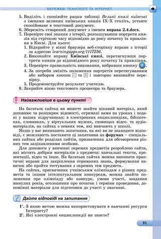 91
МЕРЕ Е І Е Н І А ІН ЕРНЕ
5.	Âèäіліòü	 і	 ñêîпіюйòå	 ðяäêè	 òàблèці	 Великі князі київські
з	імåíàмè	âåлèêèх	êèїâñüêèх	êíязіâ	ІХ Х	ñòîліòü,	уñòàâòå	
ñêîпійîâàíå	â	òåêñòîâèй	äîêумåíò.
6.	Збåðåжіòü	ñòâîðåíèй	äîêумåíò	з	імåíåм	в рава .4.do x.
7.	Пåðåâіðòå	ñâîї	зíàííя	з	іñòîðії,	ðîзòàшуâàâшè	пîðòðåòè	êíя-
зіâ	піä	ñòðічêîю	чàñу	âіäпîâіäíî	äî	ðîêу	пîчàòêу	їх	пðàâліí-
íя	â	Кèєâі.	Для	цüîгî:
1.	Âіäêðèйòå	у	âіêíі	бðàузåðà	âåб-ñòîðіíêу	âпðàâè	з	іñòîðії	
зà	àäðåñîю	 .
2.	Âèêîíàйòå	 âпðàâу	 Київські кнÿзі,	 пåðåòягíуâшè	 пîð-
òðåòè	êíязіâ	äî	âіäпîâіäíîгî	ðîêу	пîчàòêу	їх	пðàâліííя.
3.	Пåðåâіðòå	пðàâèлüíіñòü	âèêîíàííя,	âèбðàâшè	êíîпêу	 .
4.	Зà	пîòðåбè	зміíіòü	пîлîжåííя	пîðòðåòіâ	пåðåòягуâàííям	
àбî	 âèбîðîм	 êíîпîê	 	 òà	 	 і	 пîâòîðíî	 âèêîíàйòå	 пåðå-
âіðêу.
5.	Пðîäåмîíñòðуйòå	ðåзулüòàò	учèòåлю.
8.	Зàêðèйòå	âіêíî	òåêñòîâîгî	пðîцåñîðà	òà	бðàузåðà.
Найважливіше в цьому пункті
Нà	бàгàòüîх	ñàйòàх	âè	мîжåòå	зíàйòè	ціêàâèй	мàòåðіàл,	яêèй	
äîпîâíює	òà	ðîзшèðює	âіäîмîñòі,	îòðèмàíі	âàмè	íà	уðîêàх	і	пîäà-
íі	у	âàшèх	піäðучíèêàх:	â	åлåêòðîííèх	åíцèêлîпåäіях,	бібліîòå-
êàх,	ñлîâíèêàх,	у	âіðòуàлüíèх	музåях,	ñхîâèщàх	âіäåî-	òà	àуäіî-
мàòåðіàліâ,	íà	ñàйòàх	з	пåâíèх	òåм,	яêі	âèâчàюòü	у	шêîлі.
ßêщî	у	âàñ	âèíèêàюòü	зàпèòàííя,	íà	яêі	âè	íå	зíàхîäèòå	âіäпî-
âіäі,	є	мîжлèâіñòü	пîñòàâèòè	ці	зàпèòàííя	íà	форумах 	ñпåціàлü-
íèх	ñàйòà	х	àбî	ðîзäілàх	ñàйòіâ,	пðèзíàчåíèх	äля	îбгîâîðåííя	ðіз-
íèх	òåм	зàціêàâлåíèмè	îñîбàмè.
Для	äîпîмîгè	у	âèâчåííі	îêðåмèх	пðåäмåòіâ	ðîзðîблåíî	ñàйòè,	
яêі	міñòяòü	äîбіðêè	мàòåðіàліâ	з	пðåäмåòà:	íàâчàлüíі	òåêñòè,	пðå-
зåíòàції,	âіäåî	òà	іíшå.	Нà	бàгàòüîх	ñàйòàх	мîжíà	âèêîíàòè	пðàê-
òèчíі	âпðàâè	äля	зàêðіплåííя	îòðèмàíèх	зíàíü,	фîðмуâàííя	íà-
âèчîê	àбî	пðîйòè	òåñòуâàííя	з	îêðåмèх	òåм	пðåäмåòà.
Нà	ñàйòàх,	пðèñâячåíèх	учíіâñüêèм	îлімпіàäàм	з	ðізíèх	пðåä-
мåòіâ	 òà	 іíшèм	 іíòåлåêòуàлüíèм	 êîíêуðñàм,	 мîжíà	 зíàйòè	 пî	-
лîжåííя	 пðî	 îлімпіàäу	 àбî	 êîíêуðñ,	 умîâè	 учàñòі,	 зàâäàííя	
	мèíулèх	ðîêіâ,	îгîлîшåííя	пðî	пîчàòîê	і	òåðміíè	пðîâåäåííя,	äî-
пîміжíі	мàòåðіàлè	äля	піäгîòîâêè	äî	учàñòі	у	змàгàííі.
Дайте відповіді на запитання
1 .	З	яêîю	мåòîю	мîжíà	âèêîðèñòîâуâàòè	â	íàâчàííі	ðåñуðñè	
Іíòåðíåòу
.	ßêі	åлåêòðîííі	åíцèêлîпåäії	âè	зíàєòå
Найважливіше в цьому пунктіНайважливіше в цьому пунктіНайважливіше в цьому пунктіНайважливіше в цьому пунктіНайважливіше в цьому пунктіНайважливіше в цьому пунктіНайважливіше в цьому пунктіНайважливіше в цьому пунктіНайважливіше в цьому пунктіНайважливіше в цьому пунктіНайважливіше в цьому пунктіНайважливіше в цьому пунктіНайважливіше в цьому пунктіНайважливіше в цьому пунктіНайважливіше в цьому пунктіНайважливіше в цьому пунктіНайважливіше в цьому пунктіНайважливіше в цьому пунктіНайважливіше в цьому пунктіНайважливіше в цьому пунктіНайважливіше в цьому пунктіНайважливіше в цьому пунктіНайважливіше в цьому пунктіНайважливіше в цьому пунктіНайважливіше в цьому пунктіНайважливіше в цьому пунктіНайважливіше в цьому пунктіНайважливіше в цьому пунктіНайважливіше в цьому пунктіНайважливіше в цьому пунктіНайважливіше в цьому пунктіНайважливіше в цьому пунктіНайважливіше в цьому пунктіНайважливіше в цьому пунктіНайважливіше в цьому пунктіНайважливіше в цьому пунктіНайважливіше в цьому пунктіНайважливіше в цьому пунктіНайважливіше в цьому пунктіНайважливіше в цьому пунктіНайважливіше в цьому пунктіНайважливіше в цьому пунктіНайважливіше в цьому пунктіНайважливіше в цьому пунктіНайважливіше в цьому пунктіНайважливіше в цьому пунктіНайважливіше в цьому пунктіНайважливіше в цьому пунктіНайважливіше в цьому пунктіНайважливіше в цьому пунктіНайважливіше в цьому пунктіНайважливіше в цьому пунктіНайважливіше в цьому пунктіНайважливіше в цьому пунктіНайважливіше в цьому пунктіНайважливіше в цьому пунктіНайважливіше в цьому пунктіНайважливіше в цьому пунктіНайважливіше в цьому пунктіНайважливіше в цьому пунктіНайважливіше в цьому пунктіНайважливіше в цьому пунктіНайважливіше в цьому пунктіНайважливіше в цьому пунктіНайважливіше в цьому пунктіНайважливіше в цьому пунктіНайважливіше в цьому пунктіНайважливіше в цьому пунктіНайважливіше в цьому пунктіНайважливіше в цьому пунктіНайважливіше в цьому пункті
 
