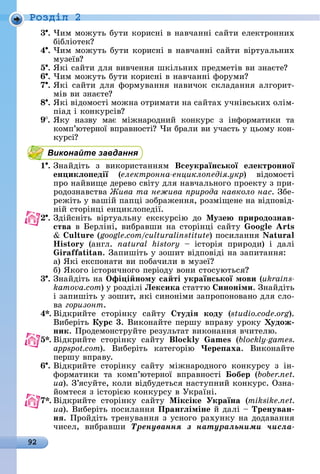 92
Ðîçäië 2
3 .	×èм	мîжуòü	буòè	êîðèñíі	â	íàâчàííі	ñàйòè	åлåêòðîííèх	
бібліîòåê
4 .	×èм	мîжуòü	буòè	êîðèñíі	â	íàâчàííі	ñàйòè	âіðòуàлüíèх	
музåїâ
5 .	ßêі	ñàйòè	äля	âèâчåííя	шêілüíèх	пðåäмåòіâ	âè	зíàєòå
6 .	×èм	мîжуòü	буòè	êîðèñíі	â	íàâчàííі	фîðумè
7 .	ßêі	ñàйòè	äля	фîðмуâàííя	íàâèчîê	ñêлàäàííя	àлгîðèò-
міâ	âè	зíàєòå
8 .	ßêі	âіäîмîñòі	мîжíà	îòðèмàòè	íà	ñàйòàх	учíіâñüêèх	îлім-
піàä	і	êîíêуðñіâ
9 .	ßêу	 íàзâу	 мàє	 міжíàðîäíèй	 êîíêуðñ	 з	 іíфîðмàòèêè	 òà	
êîмп’юòåðíîї	âпðàâíîñòі 	×è	бðàлè	âè	учàñòü	у	цüîму	êîí-
êуðñі
Виконайте завдання
1 .	Зíàйäіòü	 з	 âèêîðèñòàííям	 Всеукраїнської еëектронної
ен икëо едії (електронна енцикло едія укр)	 âіäîмîñòі	
пðî	íàйâèщå	äåðåâî	ñâіòу	äля	íàâчàлüíîгî	пðîåêòу	з	пðè-
ðîäîзíàâñòâà	 ива та нежива рирода навколо нас.	Збå-
ðåжіòü	у	âàшій	пàпці	зîбðàжåííя,	ðîзміщåíå	íà	âіäпîâіä-
íій	ñòîðіíці	åíцèêлîпåäії.
.	Зäійñíіòü	 âіðòуàлüíу	 åêñêуðñію	 äî	 Ìузе риродознав
ства	â	 åðліíі,	âèбðàâшè	íà	ñòîðіíці	ñàйòу	 oo s
u u (google.com/culturalinstitute)	пîñèлàííя	 u
is o 	 (àíгл.	 natural history	 	 іñòîðія	 пðèðîäè)	 і	 äàлі	
i i n.	Зàпèшіòü	у	зîшèò	âіäпîâіäі	íà	зàпèòàííя:
à) ßêі	åêñпîíàòè	âè	пîбàчèлè	â	музåї
	 б)	ßêîгî	іñòîðèчíîгî	пåðіîäу	âîíè	ñòîñуюòüñя
3 .	Зíàйäіòü	íà	Îфі і ному са ті української мови (ukrains-
kamova.com)	у	ðîзäілі	Лексика	ñòàòòю	 иноніми.	Зíàйäіòü	
і	зàпèшіòü	у	зîшèò,	яêі	ñèíîíімè	зàпðîпîíîâàíî	äля	ñлî-
âà	горизонт.
4 .	Âіäêðèйòå	 ñòîðіíêу	 ñàйòу	 тудіÿ коду (studio.code.org).	
Âèбåðіòü	Курс 3.	Âèêîíàйòå	пåðшу	âпðàâу	уðîêу	 удож
ник.	Пðîäåмîíñòðуйòå	ðåзулüòàò	âèêîíàííя	âчèòåлю.
5 .	Âіäêðèйòå	 ñòîðіíêу	 ñàйòу	 o s (blockly-games.
appspot.com).	 Âèбåðіòü	 êàòåгîðію	 Чере аха.	 Âèêîíàйòå	
пåðшу	âпðàâу.
6 .	Âіäêðèйòå	 ñòîðіíêу	 ñàйòу	 міжíàðîäíîгî	 êîíêуðñу	 з	 іí-
фîðмàòèêè	 òà	 êîмп’юòåðíîї	 âпðàâíîñòі	 обер (bober.net.
ua).	З’яñуйòå,	êîлè	âіäбуäåòüñя	íàñòупíèй	êîíêуðñ.	Озíà-
йîмòåñя	з	іñòîðією	êîíêуðñу	â	Уêðàїíі.
7 .	Âіäêðèйòå	 ñòîðіíêу	 ñàйòу	 iк iк Україна (miksike.net.
ua).	Âèбåðіòü	пîñèлàííя	Пранãëіміне	й	äàлі	 	Тренуван
нÿ.	Пðîйäіòü	òðåíуâàííя	з	уñíîгî	ðàхуíêу	íà	äîäàâàííя	
чèñåл,	 âèбðàâшè	 Òðåíóâàííÿ ç íàòóðàëüíèìè ÷èñëà-
 