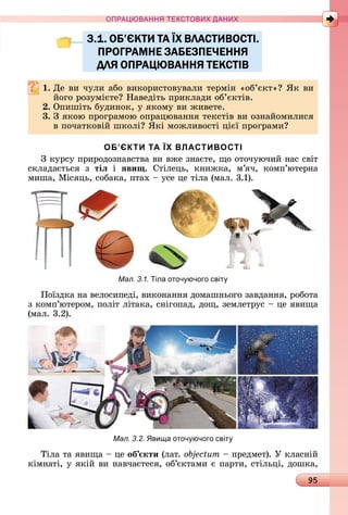 95
ПРА АНН Е ДАН
3.1. ОБ’ЄКТИ ТА ЇХ ВЛАСТИВОСТІ.
ПРОГРАМНЕ ЗАБЕЗПЕЧЕННЯ
ДЛЯ ОПРАЦЮВАННЯ ТЕКСТІВ
. Дå	âè	чулè	àбî	âèêîðèñòîâуâàлè	òåðміí	«îб’єêò» 	ßê	âè	
йîгî	ðîзумієòå 	Нàâåäіòü	пðèêлàäè	îб’єêòіâ.
. Опèшіòü	буäèíîê,	у	яêîму	âè	жèâåòå.
3. З	яêîю	пðîгðàмîю	îпðàцюâàííя	òåêñòіâ	âè	îзíàйîмèлèñя	
â	пîчàòêîâій	шêîлі 	ßêі	мîжлèâîñòі	цієї	пðîгðàмè
ОБ’ЄКТИ ТА ЇХ ВЛАСТИВОСТІ
З	êуðñу	пðèðîäîзíàâñòâà	âè	âжå	зíàєòå,	щî	îòîчуючèй	íàñ	ñâіò	
ñêлàäàєòüñя	 з	 тіë	 і	 ÿви .	 Сòілåцü,	 êíèжêà,	 м’яч,	 êîмп’юòåðíà	
мèшà,	Міñяцü,	ñîбàêà,	пòàх	 	уñå	цå	òілà	(мàл.	3.1).
Мал. 3.1. іла оточ ючого світ
Пîїзäêà	íà	âåлîñèпåäі,	âèêîíàííя	äîмàшíüîгî	зàâäàííя,	ðîбîòà	
з	êîмп’юòåðîм,	пîліò	ліòàêà,	ñíігîпàä,	äîщ,	зåмлåòðуñ	 	цå	яâèщà	
(мàл.	3.2).
Мал. 3.2. ви а оточ ючого світ
Òілà	òà	яâèщà	 	цå	об кти	(лàò.	 	 	пðåäмåò).	У	êлàñíій	
êімíàòі,	у	яêій	âè	íàâчàєòåñя,	îб’єêòàмè	є	пàðòè,	ñòілüці,	äîшêà,	
3.1. ОБ’ЄКТИ ТА ЇХ ВЛАСТИВОСТІ.3.1. ОБ’ЄКТИ ТА ЇХ ВЛАСТИВОСТІ.
ПРОГРАМНЕ ЗАБЕЗПЕЧЕННЯПРОГРАМНЕ ЗАБЕЗПЕЧЕННЯ
ДЛЯ ОПРАЦЮВАННЯ ТЕКСТІВДЛЯ ОПРАЦЮВАННЯ ТЕКСТІВ
 