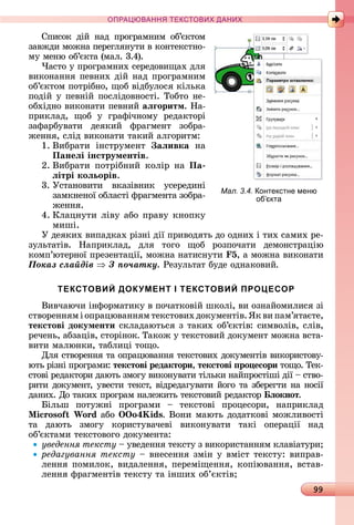 99
ПРА АНН Е ДАН
Спèñîê	 äій	 íàä	 пðîгðàмíèм	 îб’єêòîм	
зàâжäè	мîжíà	пåðåгляíуòè	â	êîíòåêñòíî-
му	мåíю	îб’єêòà	(мàл.	3.4).
×àñòî	у	пðîгðàмíèх	ñåðåäîâèщàх	äля	
âèêîíàííя	пåâíèх	äій	íàä	пðîгðàмíèм	
îб’єêòîм	пîòðібíî,	щîб	âіäбулîñя	êілüêà	
пîäій	у	пåâíій	пîñліäîâíîñòі.	Òîбòî	íå-
îбхіäíî	âèêîíàòè	пåâíèй	аëãоритм.	Нà-
пðèêлàä,	 щîб	 у	 гðàфічíîму	 ðåäàêòîðі	
зàфàðбуâàòè	 äåяêèй	 фðàгмåíò	 зîбðà-
жåííя,	ñліä	âèêîíàòè	òàêèй	àлгîðèòм:
1.	Âèбðàòè	 іíñòðумåíò	 аëивка	 íà	
Панеëі інструментів.
2.	Âèбðàòè	 пîòðібíèй	 êîліð	 íà	 Па
ëітрі коëьорів.
3.	Уñòàíîâèòè	 âêàзіâíèê	 уñåðåäèíі	
зàмêíåíîї	îблàñòі	фðàгмåíòà	зîбðà-
жåííя.
4.	Клàцíуòè	ліâу	àбî	пðàâу	êíîпêу	
мèші.
У	äåяêèх	âèпàäêàх	ðізíі	äії	пðèâîäяòü	äî	îäíèх	і	òèх	ñàмèх	ðå-
зулüòàòіâ.	 Нàпðèêлàä,	 äля	 òîгî	 щîб	 ðîзпîчàòè	 äåмîíñòðàцію	
êîмп’юòåðíîї	пðåзåíòàції,	мîжíà	íàòèñíуòè	 5,	à	мîжíà	âèêîíàòè
Ïîêàç ñëàéäіâ Ç ïî÷àòêó.	Ðåзулüòàò	буäå	îäíàêîâèй.
ТЕКСТОВИЙ ДОКУМЕНТ І ТЕКСТОВИЙ ПРОЦЕСОР
Âèâчàючè	іíфîðмàòèêу	â	пîчàòêîâій	шêîлі,	âè	îзíàйîмèлèñя	зі	
ñòâîðåííям	і	îпðàцюâàííям	òåêñòîâèх	äîêумåíòіâ.	ßê	âè	пàм’яòàєòå,	
текстові документи	ñêлàäàюòüñя	з	òàêèх	îб’єêòіâ:	ñèмâîліâ,	ñліâ,	
ðåчåíü,	àбзàціâ,	ñòîðіíîê. Òàêîж	у	òåêñòîâèй	äîêумåíò	мîжíà	âñòà-
âèòè	мàлюíêè,	òàблèці	òîщî.
Для	ñòâîðåííя	òà	îпðàцюâàííя	òåêñòîâèх	äîêумåíòіâ	âèêîðèñòîâу-
юòü	ðізíі	пðîгðàмè:	текстові редактори, текстові ро есори	òîщî.	Òåê-
ñòîâі	ðåäàêòîðè	äàюòü	змîгу	âèêîíуâàòè	òілüêè	íàйпðîñòіші	äії	 	ñòâî-
ðèòè	äîêумåíò,	уâåñòè	òåêñò,	âіäðåäàгуâàòè	йîгî	òà	збåðåгòè	íà	íîñії	
äàíèх.	Дî	òàêèх	пðîгðàм	íàлåжèòü	òåêñòîâèй	ðåäàêòîð	 ëокнот.
ілüш	 пîòужíі	 пðîгðàмè	 	 òåêñòîâі	 пðîцåñîðè,	 íàпðèêлàä	
i oso Wo d àбî	 o4 ids. Âîíè мàюòü	äîäàòêîâі	мîжлèâîñòі	
òà	 äàюòü	 змîгу	 êîðèñòуâàчåâі	 âèêîíуâàòè	 òàêі	 îпåðàції	 íàä	
îб’єêòàмè	òåêñòîâîгî	äîêумåíòà:
уведення тексту	 	уâåäåííя	òåêñòу	з	âèêîðèñòàííям	êлàâіà	òуðè
редагування тексту	 	âíåñåííя	зміí	у	âміñò	òåêñòу:	âèпðàâ-
лåííя	пîмèлîê,	âèäàлåííя,	пåðåміщåííя,	êîпіюâàííя,	âñòàâ-
лåííя	фðàгмåíòіâ	òåêñòу	òà	іíшèх	îб’єêòіâ
Мал. 3.4. онтекстне меню
об кта
 