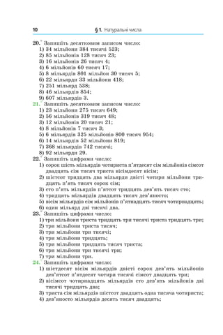 10 	 § 1.  Натуральні числа
20.° Запишіть десятковим записом число:
1) 34 мільйони 384 тисячі 523;
2) 85 мільйонів 128 тисяч 23;
3) 16 мільйонів 26 тисяч 4;
4) 6 мільйонів 60 тисяч 17;
5) 8 мільярдів 801 мільйон 30 тисяч 5;
6) 22 мільярди 33 мільйони 418;
7) 251 мільярд 538;
8) 46 мільярдів 854;
9) 607 мільярдів 3.
21.° Запишіть десятковим записом число:
1) 23 мільйони 275 тисяч 649;
2) 56 мільйонів 319 тисяч 48;
3) 12 мільйонів 20 тисяч 21;
4) 8 мільйонів 7 тисяч 3;
5) 6 мільярдів 325 мільйонів 800 тисяч 954;
6) 14 мільярдів 52 мільйони 819;
7) 368 мільярдів 742 тисячі;
8) 92 мільярди 29.
22.° Запишіть цифрами число:
1)	 сорок шість мільярдів чотириста п’ятдесят сім мільйонів сімсот
двадцять сім тисяч триста вісімдесят вісім;
2)	 шістсот тридцять два мільярди двісті чотири мільйони три­
дцять п’ять тисяч сорок сім;
3)	 сто п’ять мільярдів п’ятсот тридцять дев’ять ти­сяч сто;
4)	 тридцять мільярдів двадцять тисяч дев’я­носто;
5)  	вісім мільярдів сім мільйонів п’ятнадцять тисяч чотирнадцять;
6)	 один мільярд дві тисячі два.
23.° Запишіть цифрами число:
1)  три мільйони триста тридцять три тисячі триста тридцять три;
2)  три мільйони триста тисяч;
3)  три мільйони три тисячі;
4)  три мільйони тридцять;
5)  три мільйони тридцять тисяч триста;
6)  три мільйони три тисячі три;
7)  три мільйони три.
24.° Запишіть цифрами число:
1)	 шістдесят вісім мільярдів двісті сорок дев’ять мільйонів
дев’ятсот п’ятдесят чотири тисячі сімсот двадцять три;
2)	 вісімсот чотирнадцять мільярдів сто дев’ять мільйонів дві
тисячі тридцять два;
3)	 триста сім мільярдів шістсот двадцять одна тисяча чотириста;
4)	 дев’яносто мільярдів десять тисяч двадцять;
 