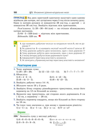 100 	 § 3.  Множення і ділення натуральних чисел
Приклад  4  Від двох пристаней одночасно назустріч один одному
відійшли два катери, які зустрілися через 5 год після початку руху.
Один із катерів рухався зі швидкістю 28 км/год, а другий — зі
швидкістю 36 км/год. Знайдіть відстань між пристанями.
Розв’язання. 1) 28 + 36 = 64 (км) — на стільки зближувались
катери щогодини.
2)  64 . 5 = 320 (км) — відстань між пристанями.
Відповідь: 320 км.
1. Що називають добутком числа a на натуральне число b, яке не до-
рівнює 1?
2. Як у рівності a ⋅ b = c називають число a? число b? число c? запис a ⋅ b?
3. Чому дорівнює добуток двох множників, один з яких дорівнює 1?
4. Чому дорівнює добуток двох множників, один з яких дорівнює 0?
5. У якому випадку добуток може дорівнювати нулю?
6.  Сформулюйте переставну властивість множення.
7. Як записують у буквеному вигляді переставну властивість мно­ження?
Розв’язуємо усно
1.  Чому дорівнює сума:
1) 20 + 20 + 20;	 2) 12 + 12 + 12 + 12;	 3) 7 + 7 + 7 + 7 + 7?
2.  Обчисліть:
1) 6 + 4 . 3 – 2;	 3) 6 + 4 . (3 – 2);
2) (6 + 4) . 3 – 2;	 4) (6 + 4) . (3 – 2).
3.  Знайдіть добуток чисел 14 і 6.
4.  Збільште число 18 у 3 рази.
5.  Знайдіть бічну сторону рівнобедреного трикутника, якщо його
периметр на 12 см більший за основу.
6.  Визначте вид трикутника, дві сторони якого дорівнюють 8 см
і 12 см, а периметр — 28 см.
7.  Знайдіть периметр квадрата, якщо він більший за його сторону
на 18 см.
8. Чи існує таке значення a, при якому є правильною рівність:
1) a . 5 = a; 2) a . 1 = a; 3) a . a = a; 4) 0 . a = a?
Вправи
390.° Запишіть суму у вигляді добутку:
1) 6 + 6 + 6 + 6 + 6 + 6 + 6 + 6;	 3) n + n + n + n + n + n + n;
2) 9 + 9 + 9 + 9 + 9;	 4) 2 2 2
101
+ + +... ;
äîäàíîê
	
?
 