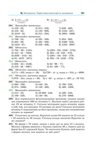 16. Множення. Переставна властивість множення 101
5) 5 5 5+ + +... ;
m äîäàíê³â
	 6) m m m
k
+ + +... .
äîäàíê³â
391.° Виконайте множення:
1) 516 . 32;	 4) 314 . 258;	 7) 626 . 480;
2) 418 . 46;	 5) 133 . 908;	 8) 1234 . 567;
3) 4519 . 52;	 6) 215 . 204;	 9) 2984 . 4006.
392.° Виконайте множення:
1) 706 . 53;	 4) 591 . 289;	 7) 934 . 260;
2) 304 . 29;	 5) 465 . 506;	 8) 2468 . 359;
3) 5245 . 67;	 6) 328 . 406;	 9) 1234 . 2007.
393.° Обчисліть:
1) 704 . 69 + 1424;	 5) (294 + 16) . (348 – 279);
2) 412 . 42 – 7304;	 6) 294 + 16 . 348 – 279;
3) (938 – 543) . 34;	 7) (294 + 16) . 348 – 279;
4) 85 . (870 – 567);	 8) 294 + 16 . (348 – 279).
394.° Обчисліть:
1) 603 . 84 + 2536;	 3) 64 . 96 – 77;
2) 318 . 56 – 5967;	 4) 64 . (96 – 77).
395.° Обчисліть значення виразу:
1) 17x + 432, якщо x = 58; 2) (739 – x) . y, якщо x = 554, y = 4900.
396.° Обчисліть значення виразу:
1) 976 – 24x, якщо x = 36; 2) x . 63 – y, якщо x = 367, y = 19 742.
397.° Виконайте множення:
1) 693 . 100;	 3) 540 . 20;	 5) 760 . 350;
2) 974 . 1000;	 4) 120 . 400;	 6) 460 . 1800.
398.° Виконайте множення:
1) 214 . 10;	 3) 10 000 . 546;	 5) 580 . 240;
2) 100 . 328;	 4) 140 . 80;	 6) 270 . 3000.
399.° Для нормального функціонування організму людина щодня
має отримувати 500 мг вітаміну С. Паління однієї цигарки руй-
нує 25 мг вітаміну С. Скільки міліграмів цього вітаміну краде
в себе той, хто викурює 12 цигарок на день? Скільки міліграмів
вітаміну С надходитиме до його організму, якщо він споживатиме
вітамін за нормою?
400.° Готуючись до школи, Буратіно купив 34 зошити по 12 сольдо
і 18 зошитів по 16 сольдо. Скільки сольдо заплатив Буратіно за
всі зошити?
401.° На фермі є 78 корів, кожна з яких дає за день 12 л молока.
Молоко з ферми вивозять у бідонах ємністю 40 л. Одного дня на
фермі був 21 порожній бідон. Чи вистачить бідонів, щоб вивезти
з ферми молоко, яке надоїли за цей день?
 