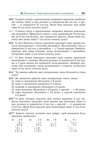 16. Множення. Переставна властивість множення 103
410.•
 З однієї станції в протилежних напрямах одночасно відійшли
два поїзди. Один із них рухався зі швидкістю 64 км/год, а дру-
гий — зі швидкістю 57 км/год. Якою буде відстань між ними
через 9 год після початку руху?
411.•
 З одного міста в протилежних напрямах виїхали одночасно
два автомобілі. Швидкість одного з них дорівнювала 74 км/год,
що на 8 км/год більше, ніж швидкість другого. Якою буде від-
стань між ними через 7 год після початку руху?
412.•
 Із міст Конотоп і Сміла одночасно назустріч один одному ви-
їхали велосипедист і легковий автомобіль. Велосипедист їхав зі
швидкістю 11 км/год, а автомобіль — у 7 разів швидше. Знайдіть
відстань між цими містами, якщо велосипедист і  автомобіль
зустрілися через 4 год після початку руху.
413.•
 Із двох селищ одночасно назустріч один одному вирушили
велосипедист і пішохід. Пішохід рухався зі швидкістю 3 км/год,
що в 4 рази менше від швидкості велосипедиста. Знайдіть від-
стань між селищами, якщо велосипедист і пішохід зустрілися
через 3 год після початку руху.
414.•
 Чи завжди добуток двох натуральних чисел більший за їхню
суму?
415.•
 Як зміниться добуток двох натуральних чисел, якщо:
1)	 один із множників збільшити у 8 разів;
2)	 один із множників зменшити в 5 разів;
3)	 кожний із множників збільшити в 6 разів;
4)	 один множник збільшити в 13 разів, а другий — у 40 разів;
5)	 один множник збільшити у  12 разів, а другий зменшити
в 3 рази?
416.••
  Із двох хуторів, відстань між якими дорівнює 3  км, ви-
йшли одночасно назустріч один одному два пішоходи. Один із
них рухався зі швидкістю 5 км/год, а другий — зі швидкістю
4 км/год. Якою буде відстань між пішоходами через 2 год після
початку руху?
417.••
 Замість зірочок поставте такі цифри, щоб множення було
виконано правильно:
1) 2) 3) 4)
 