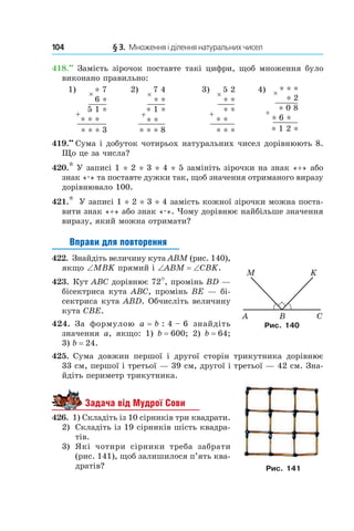 104 	 § 3.  Множення і ділення натуральних чисел
418.••
 Замість зірочок поставте такі цифри, щоб множення було
виконано правильно:
1) 2) 3) 4)
419.••
  Сума і добуток чотирьох натуральних чисел дорівнюють 8.
Що це за числа?
420.* У записі 1 * 2 * 3 * 4 * 5 замініть зірочки на знак «+» або
знак «.» та поставте дужки так, щоб значення отриманого виразу
дорівнювало 100.
421.*  У записі 1 * 2 * 3 * 4 замість кожної зірочки можна поста-
вити знак «+» або знак «.». Чому дорівнює найбільше значення
виразу, який можна отримати?
Вправи для повторення
422.  Знайдіть величину кута ABM (рис. 140),
якщо ∠MBK прямий і ∠ABM = ∠CBK.
423.  Кут ABC дорівнює 72°, промінь BD —
бісектриса кута ABC, промінь BE — бі-
сектриса кута ABD. Обчисліть величину
кута CBE.
424.  За формулою a = b : 4 – 6 знайдіть
значення a, якщо: 1)  b = 600; 2)  b = 64;
3)  b = 24.
425.  Сума довжин першої і  другої сторін трикутника дорівнює
33 см, першої і третьої — 39 см, другої і третьої — 42 см. Зна-
йдіть периметр трикутника.
Задача від Мудрої Сови
426.  1) Складіть із 10 сірників три квадрати.
2)	 Складіть із 19 сірників шість квадра-
тів.
3)	 Які чотири сірники треба забрати
(рис. 141), щоб залишилося п’ять ква-
дратів?
Рис. 140
Рис. 141
 