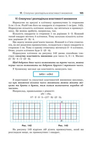 17. Сполучна і розподільна властивості множення 105
17. Сполучна і розподільна властивості множення
Нарисуємо на аркуші в клітинку прямокутник із сторонами
5 см і 3 см. Розіб’ємо його на квадрати зі стороною 1 см (рис. 142).
Підрахуємо кількість клітинок зошита, що містяться в прямокут-
нику. Це можна зробити, наприклад, так.
Кількість квадратів із стороною 1 см дорівнює 5 . 3. Кожний
такий квадрат містить 4 клітинки. Тому загальна кількість кліти-
нок дорівнює (5 . 3) . 4.
Цю задачу можна розв’язати інакше. Кожний із п’яти стовпчи-
ків, на які розділено прямокутник, складається з трьох квадратів із
стороною 1 см. Тому в одному стовпчику міститься 3 . 4 клітинок.
Отже, усього клітинок буде 5 . (3 . 4).
Підрахунок клітинок на рисунку 142 двома способами ілю-
струє сполучну властивість множення для чисел 5, 3 і 4. Маємо:
(5 . 3) . 4 = 5 . (3 . 4).
Щоб добуток двох чисел помножити на третє число, можна
перше число помножити на добуток другого і третього чисел.
У буквеному вигляді цю властивість записують так:
(ab) c = a (bc)
З переставної та сполучної властивостей множення випливає,
що при множенні кількох чисел множники можна міняти міс-
цями та брати в дужки, тим самим визначаючи порядок об-
числень.
Наприклад, правильними є рівності:
abc = cba,
17 . 2 . 3 . 5 = (17 . 3) . (2 . 5).
Рис. 142 Рис. 143
На рисунку 143 відрізок AB ділить прямокутник, який ми
розглядали вище, на прямокутник і квадрат.
 