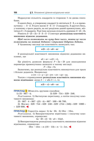 106 	 § 3.  Множення і ділення натуральних чисел
Підрахуємо кількість квадратів із стороною 1 см двома спосо-
бами.
З одного боку, в утвореному квадраті їх міститься 3 . 3, а в прямо-
кутнику — 3 . 2. Усього маємо 3 . 3 + 3 . 2 квадратів. З другого боку,
у кожному з трьох рядків, на які розділено даний прямокутник, міс-
титься 3 + 2 квадрати. Тоді їхня загальна кількість дорівнює 3 . (3 + 2).
Рівність 3 . (3 + 2) = 3 . 3 + 3 . 2 ілюструє розподільну властивість
множення відносно додавання.
Щоб число помножити на суму двох чисел, можна це число
помножити на кожний доданок і отримані добутки додати.
У буквеному вигляді цю властивість записують так:
a (b + c) = ab + ac
З розподільної властивості множення відносно додавання ви-
пливає, що
ab + ac = a (b + c).
Ця рівність дозволяє формулу P = 2a + 2b для знаходження
периметра прямокутника записати в такому вигляді:
P = 2 (a + b).
Зазначимо, що розподільна властивість виконується для трьох
і більше доданків. Наприклад:
a (m + n + p + q) = am + an + ap + aq.
Також є справедливою розподільна властивість мно­ження від-
носно віднімання: якщо b > c або b = c, то
a (b – c) = ab – ac
Приклад  1  Обчисліть зручним способом:
1) 25 . 867 . 4;	 2) 329 . 754 + 329 . 246.
Розв’язання. 1) Застосуємо переставну, а потім сполучну влас-
тивості множення:
25 . 867 . 4 = 867 . (25 . 4) = 867 . 100 = 86 700.
2) маємо: 329 . 754 + 329 . 246 = 329 . (754 + 246) = 329 . 1000 =
=  329 000.
Приклад  2  Спростіть вираз: 1) 4a . 3b; 2) 18m – 13m.
Розв’язання. 1) Використовуючи переставну і сполучну влас-
тивості множення, отримуємо:
4a . 3b = (4 . 3) . ab = 12ab.
2)  Використовуючи розподільну властивість множення відносно
віднімання, отримуємо:
18m – 13m = m (18 – 13) = m . 5 = 5m.
 