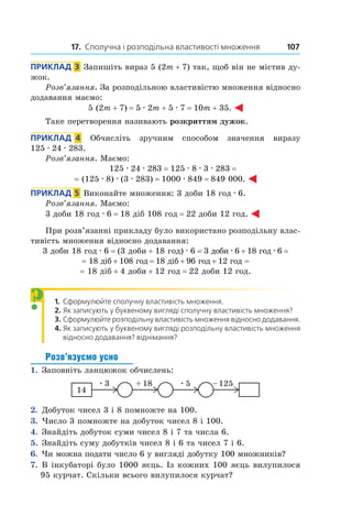 17. Сполучна і розподільна властивості множення 107
Приклад  3  Запишіть вираз 5 (2m + 7) так, щоб він не містив ду-
жок.
Розв’язання. За розподільною властивістю множення відносно
додавання маємо:
5 (2m + 7) = 5 . 2m + 5 . 7 = 10m + 35.
Таке перетворення називають розкриттям дужок.
Приклад  4  Обчисліть зручним способом значення виразу
125 . 24 . 283.
Розв’язання. Маємо:
125 . 24 . 283 = 125 . 8 . 3 . 283 = 
= (125 . 8) . (3 . 283) = 1000 . 849 = 849 000.
Приклад  5  Виконайте множення: 3 доби 18 год . 6.
Розв’язання. Маємо:
3 доби 18 год . 6 = 18 діб 108 год = 22 доби 12 год.
При розв’язанні прикладу було використано розподільну влас-
тивість множення відносно додавання:
3 доби 18 год . 6 = (3 доби + 18 год) . 6 = 3 доби . 6 + 18 год . 6 = 
= 18 діб + 108 год = 18 діб + 96 год + 12 год =
= 18 діб + 4 доби + 12 год = 22 доби 12 год.
1.  	Сформулюйте сполучну властивість множення.
2.  	Як записують у буквеному вигляді сполучну властивість множення?
3.  	Сформулюйте розподільну властивість множення відносно додавання.
4.  	Як записують у буквеному вигляді розподільну властивість множення
відносно додавання? віднімання?
Розв’язуємо усно
1.  Заповніть ланцюжок обчислень:
2.  Добуток чисел 3 і 8 помножте на 100.
3.  Число 3 помножте на добуток чисел 8 і 100.
4.  Знайдіть добуток суми чисел 8 і 7 та числа 6.
5.  Знайдіть суму добутків чисел 8 і 6 та чисел 7 і 6.
6.  Чи можна подати число 6 у вигляді добутку 100 множників?
7.  В інкубаторі було 1000 яєць. Із кожних 100 яєць вилупилося
95 курчат. Скільки всього вилупилося курчат?
?
 