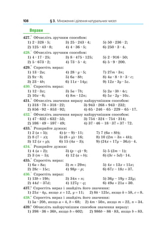 108 	 § 3.  Множення і ділення натуральних чисел
Вправи
427.° Обчисліть зручним способом:
1) 2 . 328 . 5;	 3) 25 . 243 . 4;	 5) 50 . 236 . 2;
2) 125 . 43 . 8;	 4) 4 . 36 . 5;	 6) 250 . 3 . 4.
428.° Обчисліть зручним способом:
1) 4 . 17 . 25;	 3) 8 . 475 . 125;	 5) 2 . 916 . 50;
2) 5 . 673 . 2;	 4) 73 . 5 . 4;	 6) 5 . 9 . 200.
429.° Спростіть вираз:
1) 13 . 2a;	 4) 28 . y . 5;	 7) 27m . 3n;
2) 9x . 8;	 5) 6a . 8b;	 8) 4a . 8 . b . 3 . c;
3) 23 . 4b;	 6) 11x . 14y;	 9) 12x . 3y . 5z.
430.° Спростіть вираз:
1) 12 . 3x;	 3) 5a . 7b;	 5) 2a . 3b . 4c;
2) 10x . 6;	 4) 8m . 12n;	 6) 5x . 2y . 10z.
431.° Обчисліть значення виразу найзручнішим спо­собом:
1) 318 . 78 + 318 . 22;	 3) 943 . 268 + 943 . 232;
2) 856 . 92 – 853 . 92;	 4) 65 . 246 – 65 . 229 – 65 . 17.
432.° Обчисліть значення виразу найзручнішим спо­собом:
1) 47 . 632 + 632 . 53;	 3) 754 . 324 – 754 . 314;
2) 598 . 49 – 597 . 49;	 4) 37 . 46 – 18 . 37 + 37 . 72.
433.° Розкрийте дужки:
1) 2 (a + 5);	 4) (c – 9) . 11;	 7) 7 (6a + 8b);
2) 8 (7 – x);	 5) (8 + y) . 16;	 8) 10 (2m – 3n + 4k);
3) 12 (x + y);	 6) 15 (4a – 3);	 9) (24x + 17y – 36z) . 4.
434.° Розкрийте дужки:
1) 4 (a + 2);	 3) (p – q) . 9;	 5) 5 (2m – 1);
2) 3 (m – 5);	 4) 12 (a + b);	 6) (3c + 5d) . 14.
435.° Спростіть вираз:
1) 6a + 8a;	 3) m + 29m;	 5) 4x + 13x + 15x;
2) 28c – 15c;	 4) 98p – p;	 6) 67z – 18z + 37.
436.° Спростіть вираз:
1) 13b + 19b;	 3) 34n + n;	 5) 36y – 19y + 23y;
2) 44d – 37d;	 4) 127q – q;	 6) 49a + 21a + 30.
437.•
 Спростіть вираз і знайдіть його значення:
1) 25x . 4y, якщо x = 12, y = 11; 	2) 8k . 125c, якщо k = 58, c = 8.
438.•
 Спростіть вираз і знайдіть його значення:
1) 5a . 20b, якщо a = 4, b = 68; 2) 4m . 50n, якщо m = 22, n = 34.
439.•
 Обчисліть найзручнішим способом значення виразу:
1) 398 . 36 + 36b, якщо b = 602;	 2) 986b – 86 . 83, якщо b = 83.
 