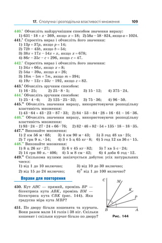 17. Сполучна і розподільна властивості множення 109
440.•
 Обчисліть найзручнішим способом значення виразу:
1) 631 . 18 + x . 369, якщо x = 18;	 2) 58a – 58 . 824, якщо a = 1024.
441.•
 Спростіть вираз і обчисліть його значення:
1) 13p + 37p, якщо p = 14;
2) 72b – 43b, якщо b = 54;
3) 38x + 17x – 54x + x, якщо x = 678;
4) 86c – 35c – c + 296, якщо c = 47.
442.•
 Спростіть вираз і обчисліть його значення:
1) 34x + 66x, якщо x = 8;
2) 54a – 39a, якщо a = 26;
3) 18m – 5m + 7m, якщо m = 394;
4) 19z – 12z + 33z – 192, якщо z = 82.
443.•
 Обчисліть зручним способом:
1) 16 . 25;	 2) 25 . 8 . 5;	 3) 15 . 12;	 4) 375 . 24.
444.•
 Обчисліть зручним способом:
1) 25 . 4 . 6;	 2) 125 . 25 . 32;	 3) 75 . 36;	 4) 96 . 50.
445.••
  Обчисліть значення виразу, використовуючи розподільну
властивість множення:
1) 43 . 64 + 43 . 23 – 87 . 33; 2) 84 . 53 – 84 . 28 + 16 . 61 – 16 . 36.
446.••
  Обчисліть значення виразу, використовуючи розподільну
властивість множення:
1) 93 . 24 – 27 . 24 + 66 . 76; 2) 82 . 46 + 82 . 54 + 135 . 18 – 18 . 35.
447.••
 Виконайте множення:
1) 2 км 56 м . 68;	 3) 4 км 90 м . 43;	 5) 3 год 48 хв . 25;
2) 7 грн 9 к. . 54;	 4) 3 т 5 ц 65 кг . 8; 	 6) 5 год 12 хв 36 с . 15.
448.••
 Виконайте множення:
1) 8 ц 26 кг . 27;	 3) 6 т 45 кг . 82;	 5) 7 хв 5 с . 24;
2) 14 грн 80 к. . 406;	 4) 5 м 8 см . 42;	 6) 4 доби 6 год . 12.
449.••
 Скількома нулями закінчується добуток усіх натуральних
чисел:
1) від 1 до 10 включно;	 3) від 10 до 30 включно;
2) від 15 до 24 включно;	 4)* від 1 до 100 включно?
Вправи для повторення
450.  Кут ABC — прямий, промінь BP —
бісектриса кута ABK, промінь BM —
бісектриса кута CBK (рис.  144). Яка
градусна міра кута MBP?
451.  По двору бігали кошенята та курчата.
Вони разом мали 14 голів і 38 ніг. Скільки
кошенят і скільки курчат бігало по двору? Рис. 144
 