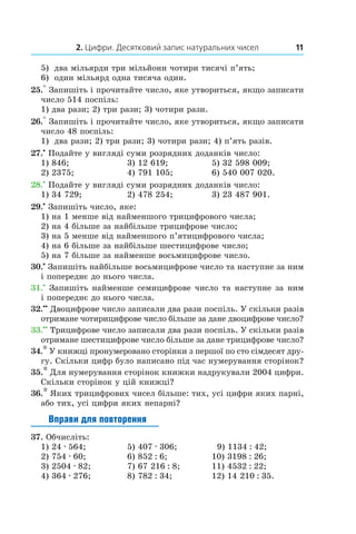 2. Цифри. Десятковий запис натуральних чисел 11
5)	 два мільярди три мільйони чотири тисячі п’ять;
6)	 один мільярд одна тисяча один.
25.° Запишіть і прочитайте число, яке утвориться, якщо записати
число 514 поспіль:
1) два рази; 2) три рази; 3) чотири рази.
26.° Запишіть і прочитайте число, яке утвориться, якщо записати
число 48 поспіль:
1)	 два рази; 2) три рази; 3) чотири рази; 4) п’ять разів.
27.•
 Подайте у вигляді суми розрядних доданків число:
1) 846;	 3) 12 619;	 5) 32 598 009;
2) 2375;	 4) 791 105;	 6) 540 007 020.
28.•
 Подайте у вигляді суми розрядних доданків число:
1) 34 729;	 2) 478 254;	 3) 23 487 901.
29.•
 Запишіть число, яке:
1) на 1 менше від найменшого трицифрового числа;
2) на 4 більше за найбільше трицифрове число;
3) на 5 менше від найменшого п’ятицифрового числа;
4) на 6 більше за найбільше шестицифрове число;
5) на 7 більше за найменше восьмицифрове число.
30.•
 Запишіть найбільше восьмицифрове число та наступне за ним
і попереднє до нього числа.
31.•
 Запишіть найменше семицифрове число та наступне за ним
і попереднє до нього числа.
32.••
 Двоцифрове число записали два рази поспіль. У скільки разів
отримане чотирицифрове число більше за дане двоцифрове число?
33.••
 Трицифрове число записали два рази поспіль. У скільки разів
отримане шестицифрове число більше за дане трицифрове число?
34.* У книжці пронумеровано сторінки з першої по сто сімдесят дру-
гу. Скільки цифр було написано під час нумерування сторінок?
35.* Для нумерування сторінок книжки надрукували 2004 цифри.
Скільки сторінок у цій книжці?
36.* Яких трицифрових чисел більше: тих, усі цифри яких парні,
або тих, усі цифри яких непарні?
Вправи для повторення
37.  Обчисліть:
1) 24 . 564;	 5) 407 . 306; 	  9) 1134 : 42;
2) 754 . 60;	 6) 852 : 6;	 10) 3198 : 26;
3) 2504 . 82;	 7) 67 216 : 8;	 11) 4532 : 22;
4) 364 . 276;	 8) 782 : 34;	 12) 14 210 : 35.
 