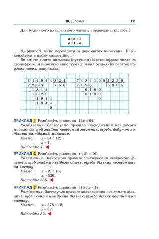 18. Ділення 111
Для будь-якого натурального числа a справедливі рівності:
a : a = 1 
a : 1 = a
Ці рівності легко перевірити за допомогою множення. Пере-
конайтеся в цьому самостійно.
Ви вмієте ділити письмово (куточком) багатоцифрове число на
двоцифрове. Аналогічно виконують ділення будь-яких багатоциф-
рових чисел, наприклад:
2 4 4 9
2 2 6
4181
4
1 6 2
4
9
1 9 4
0
4
8
3 2 4
1 4 4
0
7 5 6
7 4 3 4
7 4 2
916 0
0
16 9
1
0
9
8
1 2 3
6 0 0
80
5
Приклад  1  Розв’яжіть рівняння 12x = 84.
Розв’язання. Застосуємо правило знаходження невідомого
множника: щоб знайти невідомий множник, треба добуток по-
ділити на відомий множник.
Маємо: 	 x = 84 : 12;	
x = 7.
Відповідь: 7.
Приклад  2  Розв’яжіть рівняння x : 21 = 16.
Розв’язання. Застосуємо правило знаходження невідомого ді-
леного: щоб знайти невідоме ділене, треба дільник помножити
на частку.
Маємо: 	 x = 21 . 16;	
x = 336.
Відповідь: 336.
Приклад  3  Розв’яжіть рівняння 576 : x = 18.
Розв’язання. Застосуємо правило знаходження невідомого діль-
ника: щоб знайти невідомий дільник, треба ділене поділити на
частку.
Маємо: 	 x = 576 : 18;	
x = 32.
Відповідь: 32.
 