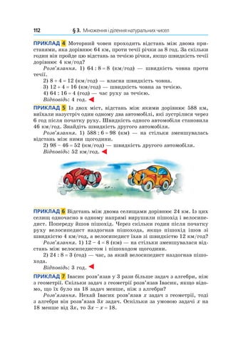 112 	 § 3.  Множення і ділення натуральних чисел
Приклад  4  Моторний човен проходить відстань між двома при-
станями, яка дорівнює 64 км, проти течії річки за 8 год. За скільки
годин він пройде цю відстань за течією річки, якщо швидкість течії
дорівнює 4 км/год?
Розв’язання. 1) 64 : 8 = 8 (км/год) — швидкість човна проти
течії.
2) 8 + 4 = 12 (км/год) — власна швидкість човна.
3) 12 + 4 = 16 (км/год) — швидкість човна за течією.
4) 64 : 16 = 4 (год) — час руху за течією.
Відповідь: 4 год.
Приклад  5  Із двох міст, відстань між якими дорівнює 588 км,
виїхали назустріч один одному два автомобілі, які зустрілися через
6 год після початку руху. Швидкість одного автомобіля становила
46 км/год. Знайдіть швидкість другого автомобіля.
Розв’язання. 1) 588 : 6 = 98 (км) — на стільки зменшувалась
відстань між ними щогодини.
2)  98 – 46 = 52 (км/год) — швидкість другого автомобіля.
Відповідь: 52 км/год.
Приклад  6  Відстань між двома селищами дорівнює 24 км. Із цих
селищ одночасно в одному напрямі вирушили пішохід і велосипе-
дист. Попереду йшов пішохід. Через скільки годин після початку
руху велосипедист наздогнав пішохода, якщо пішохід ішов зі
швидкістю 4 км/год, а велосипедист їхав зі швидкістю 12 км/год?
Розв’язання. 1) 12 – 4 = 8 (км) — на стільки зменшувалася від-
стань між велосипедистом і пішоходом щогодини.
2) 24 : 8 = 3 (год) — час, за який велосипедист наздогнав пішо-
хода.
Відповідь: 3 год.
Приклад  7  Івасик розв’язав у 3 рази більше задач з алгебри, ніж
з геометрії. Скільки задач з геометрії розв’язав Івасик, якщо відо-
мо, що їх було на 18 задач менше, ніж з алгебри?
Розв’язання. Нехай Івасик розв’язав x задач з гео­метрії, тоді
з алгебри він розв’язав 3x задач. Оскільки за умовою задачі x на
18 менше від 3x, то 3x – x = 18.
 