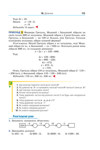 18. Ділення 113
Тоді 2x = 18.
Звідси 	 x = 18 : 2;	
x = 9.
Відповідь: 9 задач.
Приклад  8  Фермери Гречуха, Медовий і Запашний зібрали на
своїх полях 600 кг полуниць. Медовий ­зібрав у 2 рази більше, ніж
Гречуха, а Запашний — на 128 кг більше, ніж Гречуха. Скільки
кілограмів полуниць ­зібрав кожний фермер?
Розв’язання. Нехай Гречуха зібрав x кг полуниць, тоді Медо-
вий зібрав 2x кг, а Запашний — (x + 128) кг. Оскільки разом вони
зібрали 600 кг, то складемо рівняння:
x + 2x + x + 128 = 600.
Тоді
4x + 128 = 600;
4x = 600 – 128;
4x = 472;
x = 472 : 4;
x = 118.
Отже, Гречуха зібрав 118 кг полуниць, Медовий зібрав 2 . 118 =
= 236 (кг), а Запашний зібрав 118 + 128 = 246 (кг).
Відповідь: 118 кг, 236 кг, 246 кг.
1. Що означає поділити число a на число b?
2. Як у рівності a : b = c називають число a? число b? число c? запис a : b?
3. Що показує частка двох чисел?
4. На яке число ділити не можна?
5. Чому дорівнює частка від ділення числа 0 на будь-яке натуральне
число?
6. Чому дорівнює частка a : a, де a ≠ 0?
7. Чому дорівнює частка a : 1?
8. Як знайти невідомий множник?
9. Як знайти невідоме ділене?
10.   Як знайти невідомий дільник?
Розв’язуємо усно
1.  Заповніть ланцюжок обчислень:
2.  Виконайте ділення:
1) 432 : 4;	 2) 609 : 3;	 3) 3600 : 6;	 4) 1500 : 50.
?
 