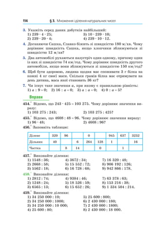 114 	 § 3.  Множення і ділення натуральних чисел
3.  Укажіть серед даних добутків найбільший:
1) 239 . 4 . 25;	 3) 10 . 239 . 10;
2) 239 . 20 . 4;	 4) 239 . 10 . 12.
4.  Доганяючи Сашка, Славко біжить зі швидкістю 180 м/хв. Чому
дорівнює швидкість Сашка, якщо хлопчики зближуються зі
швидкістю 12 м/хв?
5.  Два автомобілі рухаються назустріч один одному, причому один
із них зі швидкістю 74 км/год. Чому дорівнює швидкість другого
автомобіля, якщо вони зближуються зі швидкістю 150 км/год?
6.  Щоб бути здоровою, людина щодня має споживати 3 г білка на
кожні 4 кг своєї маси. Скільки грамів білка має отримувати на
день дитина, маса якої становить 36 кг?
7.  Чи існує таке значення a, при якому є правильною рівність:
1) a : 9 = 0; 2) 16 : a = 0; 3) a : a = 0; 4) 0 : a = 5?
Вправи
454.° Відомо, що 243 . 425 = 103 275. Чому дорівнює значення ви-
разу:
1) 103 275 : 243;	 2) 103 275 : 425?
455.° Відомо, що 4608 : 48 = 96. Чому дорівнює значення виразу:
1) 96 . 48;	 2) 4608 : 96?
456.° Заповніть таблицю:
Ділене 320 96 0 945 637 3232
Дільник 40 6 264 128 1 16
Частка 8 14 0 1
457.° Виконайте ділення:
1) 1548 : 36;	 4) 3672 : 34;	 7) 16 320 : 48;
2) 2668 : 58;	 5) 15 552 : 72;	 8) 906 192 : 126;
3) 5562 : 18;	 6) 16 728 : 68;	 9) 942 866 : 178.
458.° Виконайте ділення:
1) 2812 : 74;	 4) 9384 : 46;	 7) 63 378 : 63;
2) 1248 : 24;	 5) 18 526 : 59;	 8) 153 216 : 38;
3) 6565 : 13;	 6) 15 652 : 26;	 9) 1 334 504 : 214.
459.° Виконайте ділення:
1) 34 250 000 : 10;	 5) 25 600 : 800;
2) 34 250 000 : 1000;	 6) 2 430 000 : 180;
3) 34 250 000 : 10 000;	 7) 2 430 000 : 1800;
4) 25 600 : 80;	 8) 2 430 000 : 18 000.
 